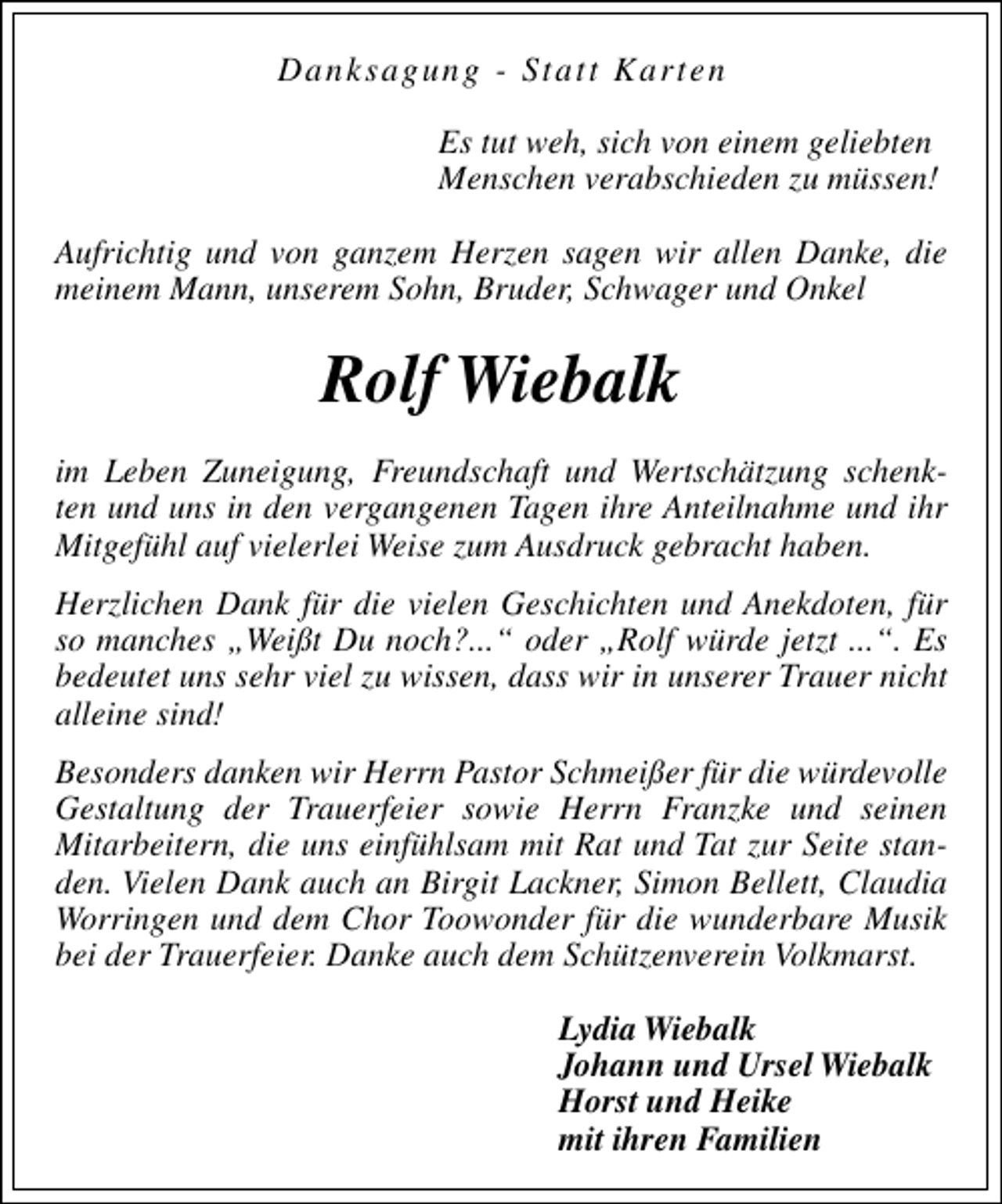 <p>Danksagung - Statt Karten<br />Es tut weh, sich von einem geliebten<br />Menschen verabschieden zu müssen!<br />Aufrichtig und von ganzem Herzen sagen wir allen Danke, die<br />meinem Mann, unserem Sohn, Bruder, Schwager und Onkel</p><p>Rolf Wiebalk<br />im Leben Zuneigung, Freundschaft und Wertschätzung schenkten und uns in den vergangenen Tagen ihre Anteilnahme und ihr<br />Mitgefühl auf vielerlei Weise zum Ausdruck gebracht haben.<br />Herzlichen Dank für die vielen Geschichten und Anekdoten, für<br />so manches „Weißt Du noch?...“ oder „Rolf würde jetzt ...“. Es<br />bedeutet uns sehr viel zu wissen, dass wir in unserer Trauer nicht<br />alleine sind!<br />Besonders danken wir Herrn Pastor Schmeißer für die würdevolle<br />Gestaltung der Trauerfeier sowie Herrn Franzke und seinen<br />Mitarbeitern, die uns einfühlsam mit Rat und Tat zur Seite standen. Vielen Dank auch an Birgit Lackner, Simon Bellett, Claudia<br />Worringen und dem Chor Toowonder für die wunderbare Musik<br />bei der Trauerfeier. Danke auch dem Schützenverein Volkmarst.<br />Lydia Wiebalk<br />Johann und Ursel Wiebalk<br />Horst und Heike<br />mit ihren Familien</p>