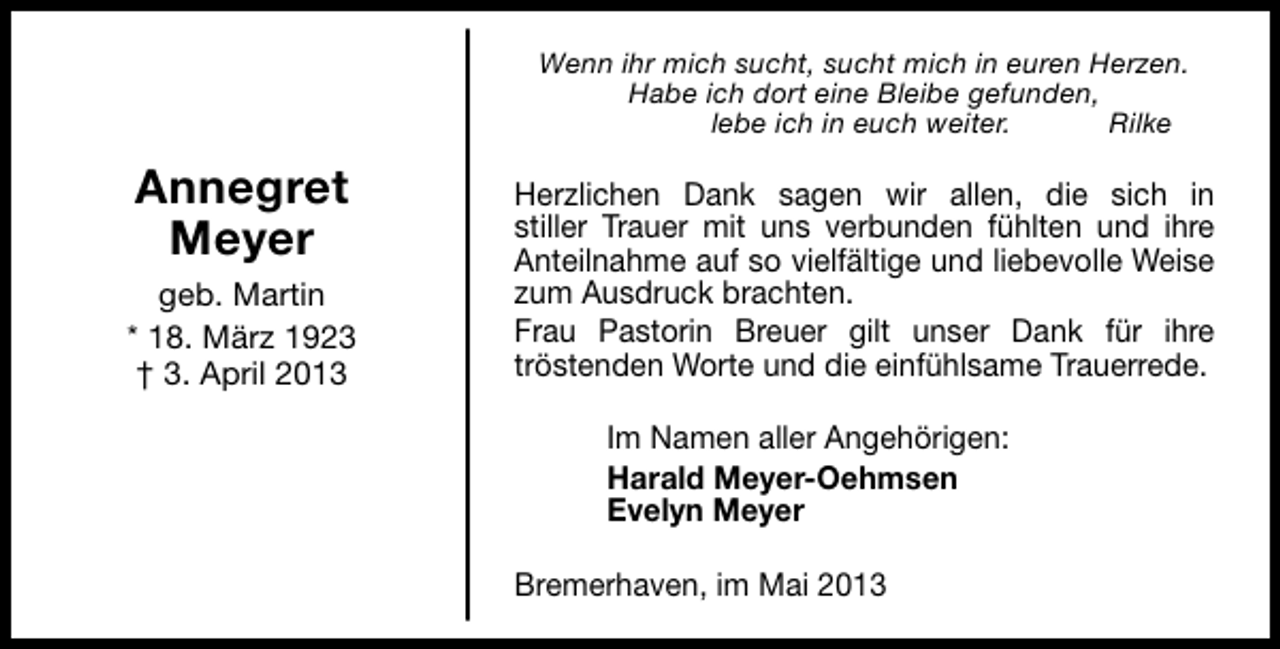 <p>Wenn ihr mich sucht, sucht mich in euren Herzen.<br />Habe ich dort eine Bleibe gefunden,<br />lebe ich in euch weiter.<br />Rilke</p><p>Annegret<br />Meyer<br />geb. Martin<br />* 18. März 1923<br />† 3. April 2013</p><p>Herzlichen Dank sagen wir allen, die sich in<br />stiller Trauer mit uns verbunden fühlten und ihre<br />Anteilnahme auf so vielfältige und liebevolle Weise<br />zum Ausdruck brachten.<br />Frau Pastorin Breuer gilt unser Dank für ihre<br />tröstenden Worte und die einfühlsame Trauerrede.<br />Im Namen aller Angehörigen:<br />Harald Meyer-Oehmsen<br />Evelyn Meyer<br />Bremerhaven, im Mai 2013</p>