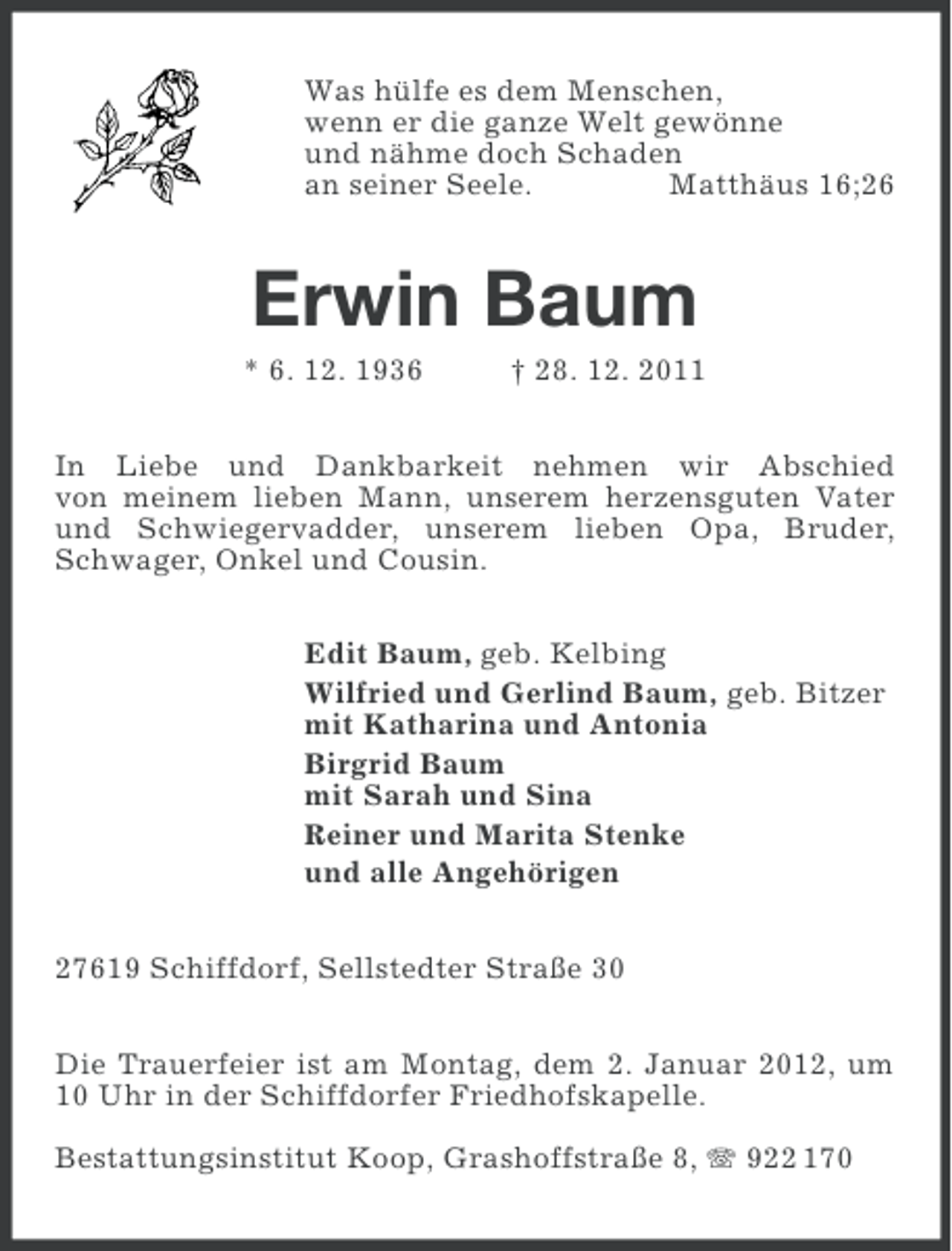<p>Was hülfe es dem Menschen,<br />wenn er die ganze Welt gewönne<br />und nähme doch Schaden<br />an seiner Seele.<br />Matthäus 16;26</p><p>Erwin Baum<br />* 6. 12. 1936</p><p>† 28. 12. 2011</p><p>In Liebe und Dankbarkeit nehmen wir Abschied<br />von meinem lieben Mann, unserem herzensguten Vater<br />und Schwiegervadder, unserem lieben Opa, Bruder,<br />Schwager, Onkel und Cousin.<br />Edit Baum, geb. Kelbing<br />Wilfried und Gerlind Baum, geb. Bitzer<br />mit Katharina und Antonia<br />Birgrid Baum<br />mit Sarah und Sina<br />Reiner und Marita Stenke<br />und alle Angehörigen<br />27619 Schiffdorf, Sellstedter Straße 30<br />Die Trauerfeier ist am Montag, dem 2. Januar 2012, um<br />10 Uhr in der Schiffdorfer Friedhofskapelle.<br />Bestattungsinstitut Koop, Grashoffstraße 8, 922 170</p>
