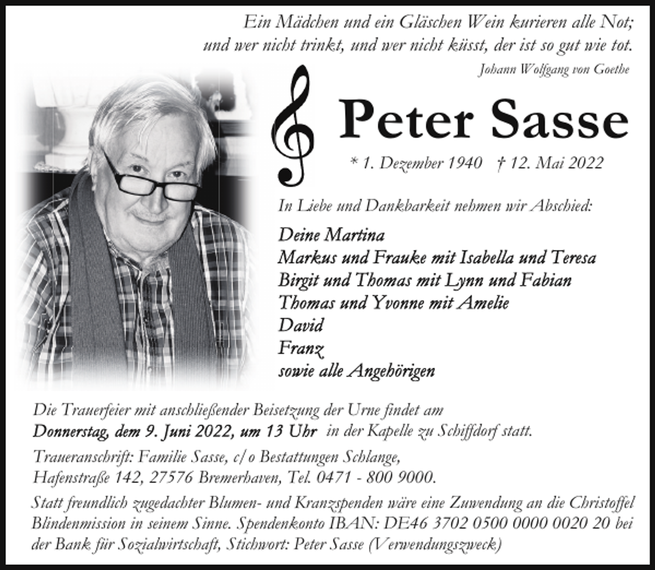 <p>Ein Mädchen und ein Gläschen Wein kurieren alle Not;<br />und wer nicht trinkt, und wer nicht küsst, der ist so gut wie tot.<br />Johann Wolfgang von Goethe</p><p>Peter Sasse<br />* 1. Dezember 1940 † 12. Mai 2022</p><p>In Liebe und Dankbarkeit nehmen wir Abschied:</p><p>Die Trauerfeier mit anschließender Beisetzung der Urne findet am<br />in der Kapelle zu Schiffdorf statt.<br />Traueranschrift: Familie Sasse, c/o Bestattungen Schlange,<br />Hafenstraße 142, 27576 Bremerhaven, Tel. 0471 - 800 9000.<br />Statt freundlich zugedachter Blumen- und Kranzspenden wäre eine Zuwendung an die Christoffel<br />Blindenmission in seinem Sinne. Spendenkonto IBAN: DE46 3702 05 bei<br />der Bank für Sozialwirtschaft, Stichwort: Peter Sasse (Verwendungszweck)</p>