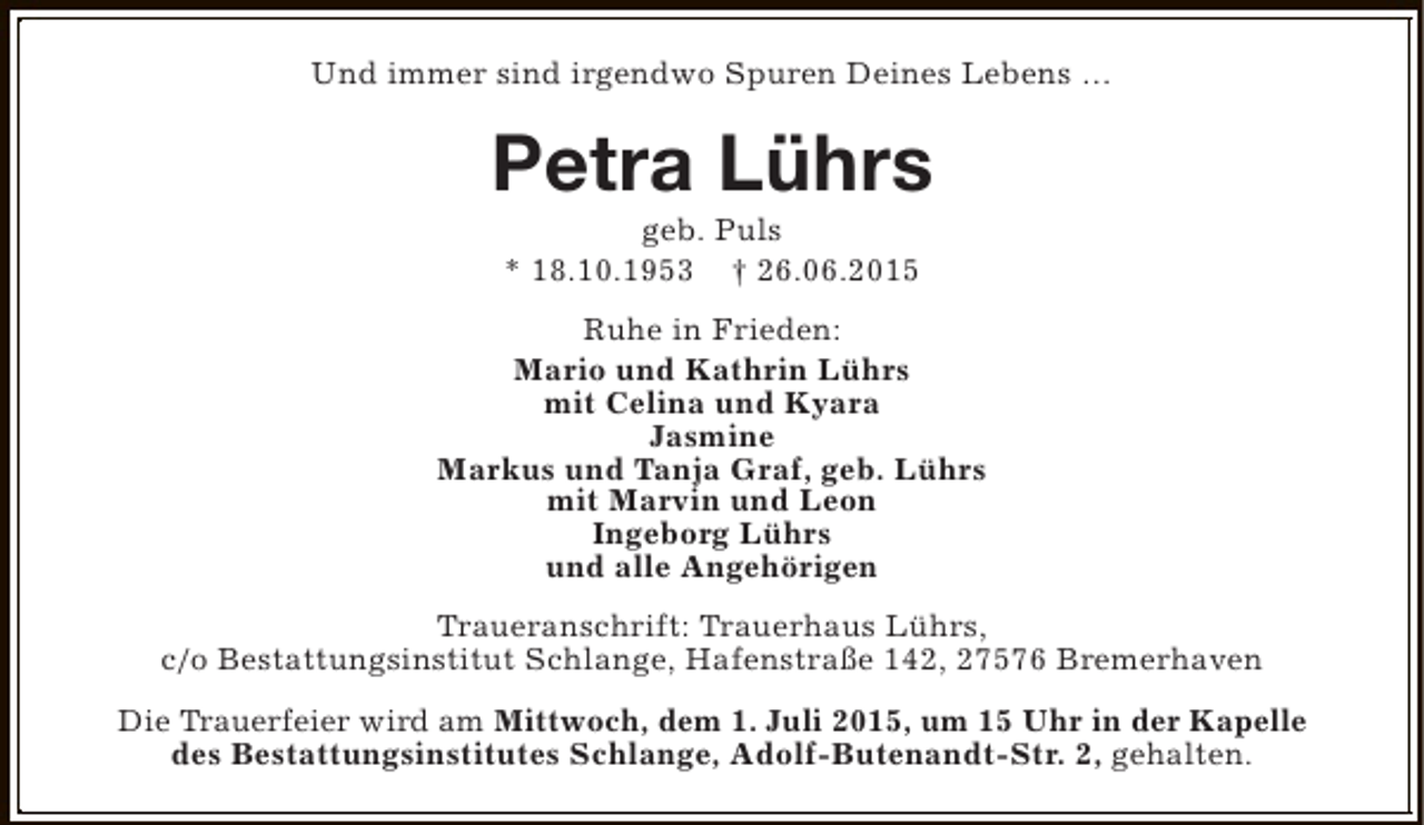 <p>Und immer sind irgendwo Spuren Deines Lebens …</p><p>Petra Lührs<br />geb. Puls<br />* 18.10.1953 † 26.06.2015</p><p>Ruhe in Frieden:<br />Mario und Kathrin Lührs<br />mit Celina und Kyara<br />Jasmine<br />Markus und Tanja Graf, geb. Lührs<br />mit Marvin und Leon<br />Ingeborg Lührs<br />und alle Angehörigen<br />Traueranschrift: Trauerhaus Lührs,<br />c/o Bestattungsinstitut Schlange, Hafenstraße 142, 27576 Bremerhaven<br />Die Trauerfeier wird am Mittwoch, dem 1. Juli 2015, um 15 Uhr in der Kapelle<br />des Bestattungsinstitutes Schlange, Adolf-Butenandt-Str. 2, gehalten.</p>