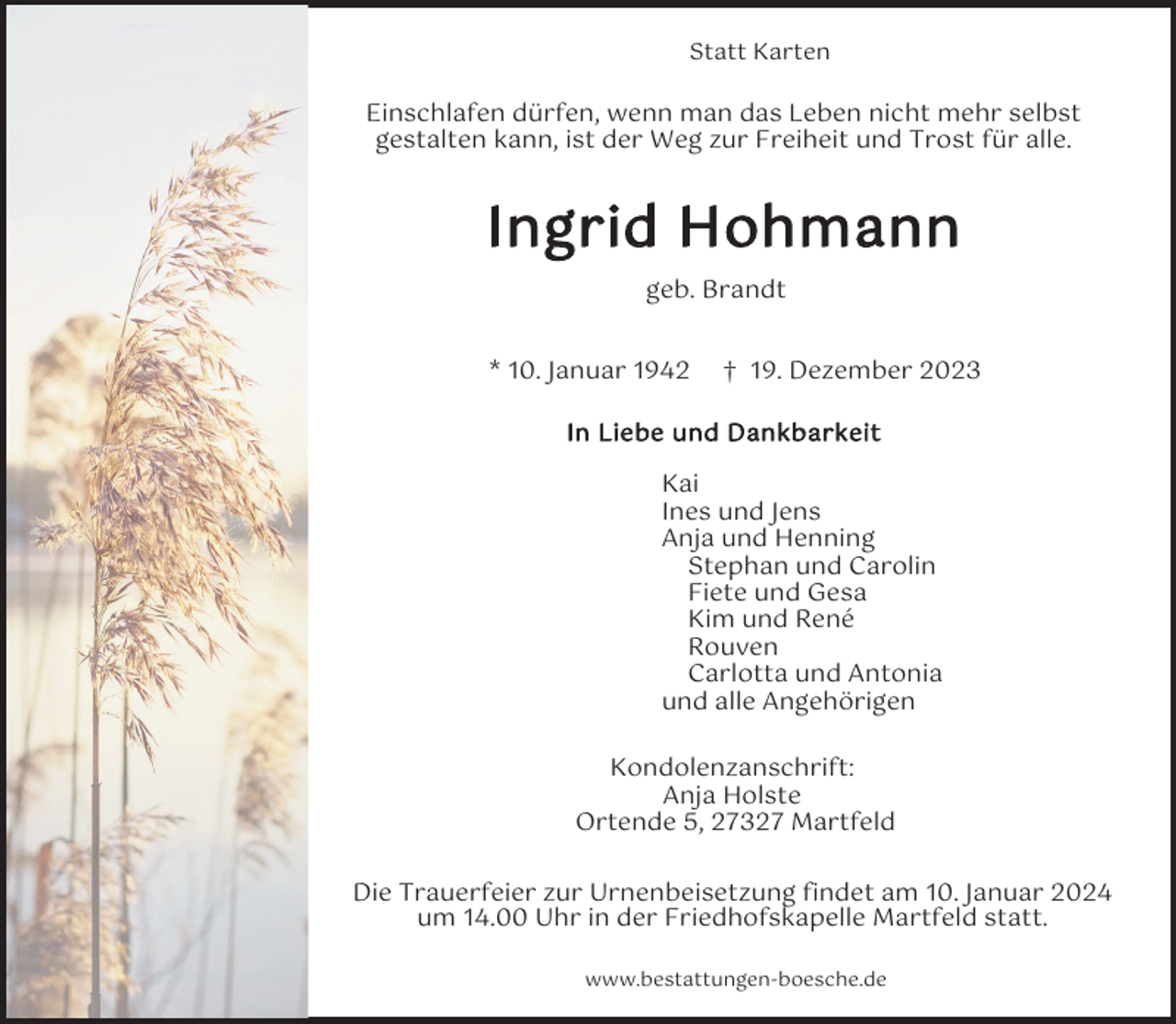 <p>Statt Karten</p><p>Einschlafen dürfen, wenn man das Leben nicht mehr selbst<br />gestalten kann, ist der Weg zur Freiheit und Trost für alle.</p><p>Ingrid Hohmann<br />geb. Brandt<br />* 10. Januar 1942</p><p>† 19. Dezember 2023</p><p>In Liebe und Dankbarkeit</p><p>Kai<br />Ines und Jens<br />Anja und Henning<br />Stephan und Carolin<br />Fiete und Gesa<br />Kim und René<br />Rouven<br />Carlotta und Antonia<br />und alle Angehörigen<br />Kondolenzanschrift:<br />Anja Holste<br />Ortende 5, 27327 Martfeld<br />Die Trauerfeier zur Urnenbeisetzung findet am 10. Januar 2024<br />um 14.00 Uhr in der Friedhofskapelle Martfeld statt.<br />www.bestattungen-boesche.de</p>