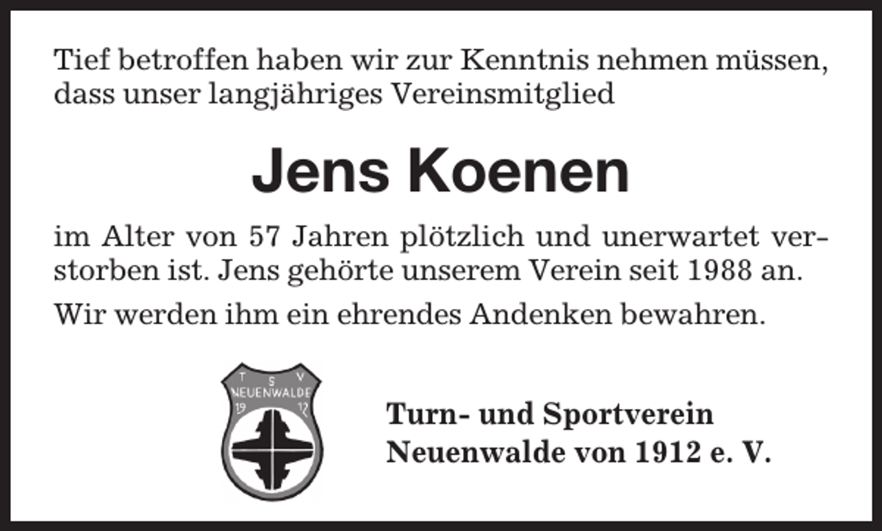 <p>Tief betroffen haben wir zur Kenntnis nehmen müssen,<br />dass unser langjähriges Vereinsmitglied</p><p>Jens Koenen<br />im Alter von 57 Jahren plötzlich und unerwartet verstorben ist. Jens gehörte unserem Verein seit 1988 an.<br />Wir werden ihm ein ehrendes Andenken bewahren.</p><p>Turn- und Sportverein<br />Neuenwalde von 1912 e. V.</p>