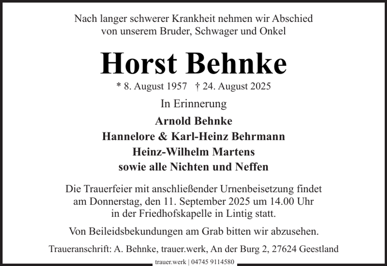 <p>Nach langer schwerer Krankheit nehmen wir Abschied<br />von unserem Bruder, Schwager und Onkel</p><p>Horst Behnke<br />* 8. August 1957 † 24. August 2025</p><p>In Erinnerung<br />Arnold Behnke<br />Hannelore &amp; Karl-Heinz Behrmann<br />Heinz-Wilhelm Martens<br />sowie alle Nichten und Neffen<br />Die Trauerfeier mit anschließender Urnenbeisetzung findet<br />am Donnerstag, den 11. September 2025 um 14.00 Uhr<br />in der Friedhofskapelle in Lintig statt.<br />Von Beileidsbekundungen am Grab bitten wir abzusehen.<br />Traueranschrift: A. Behnke, trauer.werk, An der Burg 2, 27624 Geestland<br />trauer.werk | 04745 9114580</p>