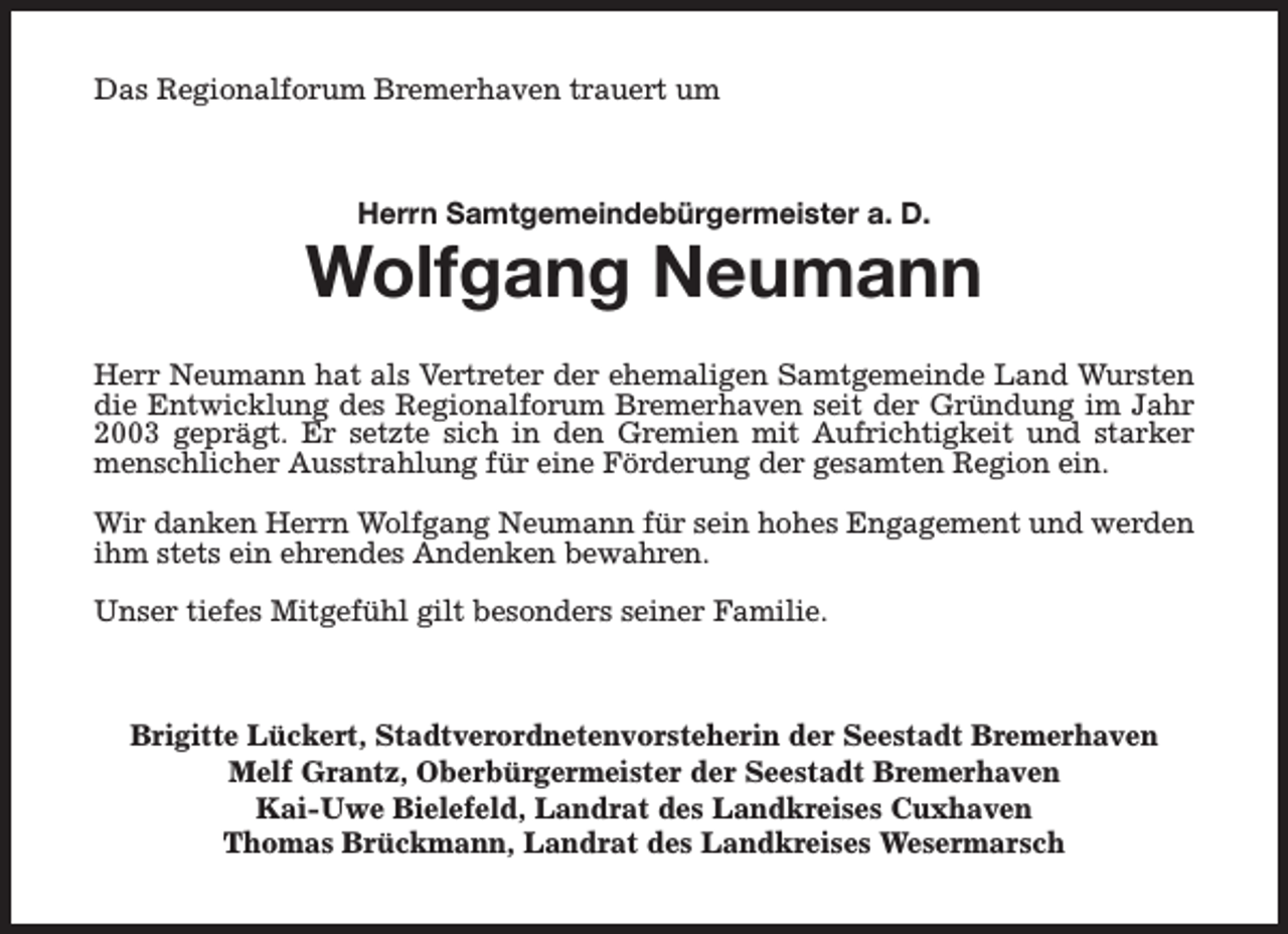 <p>Das Regionalforum Bremerhaven trauert um</p><p>Herrn Samtgemeindebürgermeister a. D.</p><p>Wolfgang Neumann<br />Herr Neumann hat als Vertreter der ehemaligen Samtgemeinde Land Wursten<br />die Entwicklung des Regionalforum Bremerhaven seit der Gründung im Jahr<br />2003 geprägt. Er setzte sich in den Gremien mit Aufrichtigkeit und starker<br />menschlicher Ausstrahlung für eine Förderung der gesamten Region ein.<br />Wir danken Herrn Wolfgang Neumann für sein hohes Engagement und werden<br />ihm stets ein ehrendes Andenken bewahren.<br />Unser tiefes Mitgefühl gilt besonders seiner Familie.</p><p>Brigitte Lückert, Stadtverordnetenvorsteherin der Seestadt Bremerhaven<br />Melf Grantz, Oberbürgermeister der Seestadt Bremerhaven<br />Kai-Uwe Bielefeld, Landrat des Landkreises Cuxhaven<br />Thomas Brückmann, Landrat des Landkreises Wesermarsch</p>