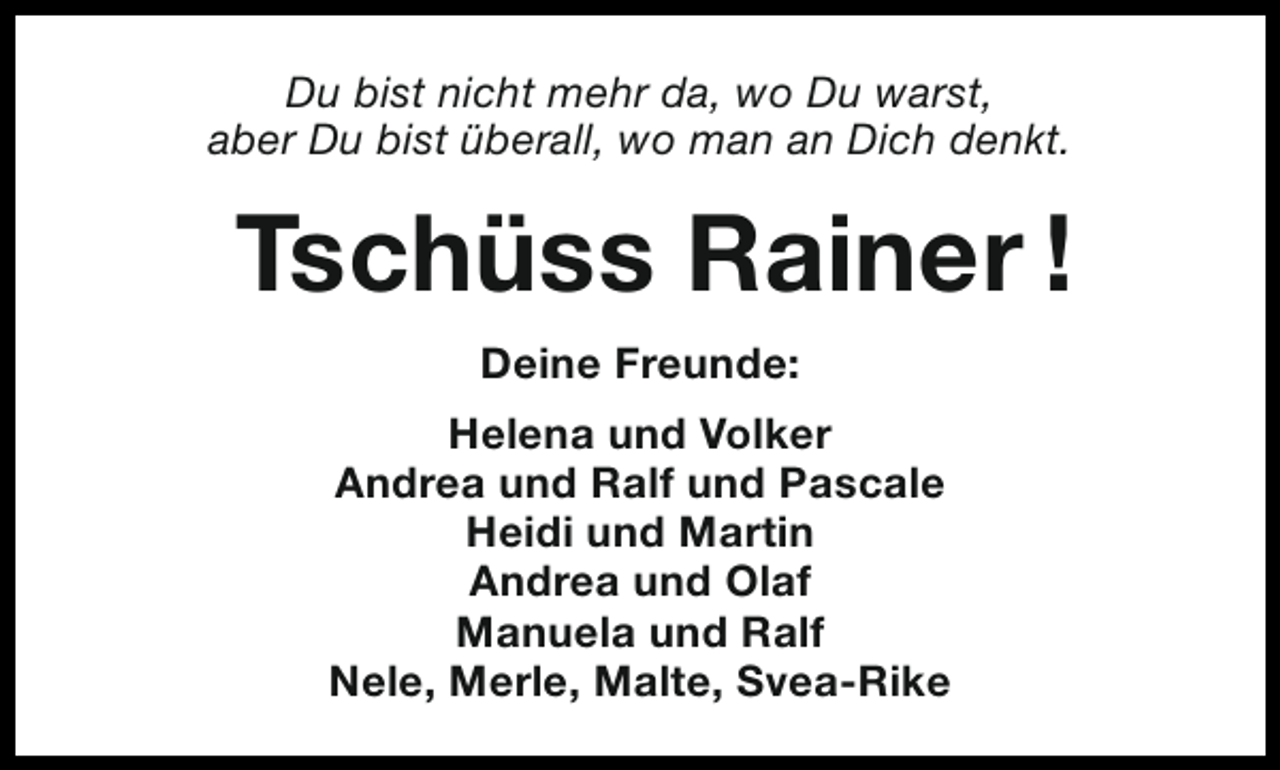 <p>Du bist nicht mehr da, wo Du warst,<br />aber Du bist überall, wo man an Dich denkt.</p><p>Tschüss Rainer !<br />Deine Freunde:<br />Helena und Volker<br />Andrea und Ralf und Pascale<br />Heidi und Martin<br />Andrea und Olaf<br />Manuela und Ralf<br />Nele, Merle, Malte, Svea-Rike</p>