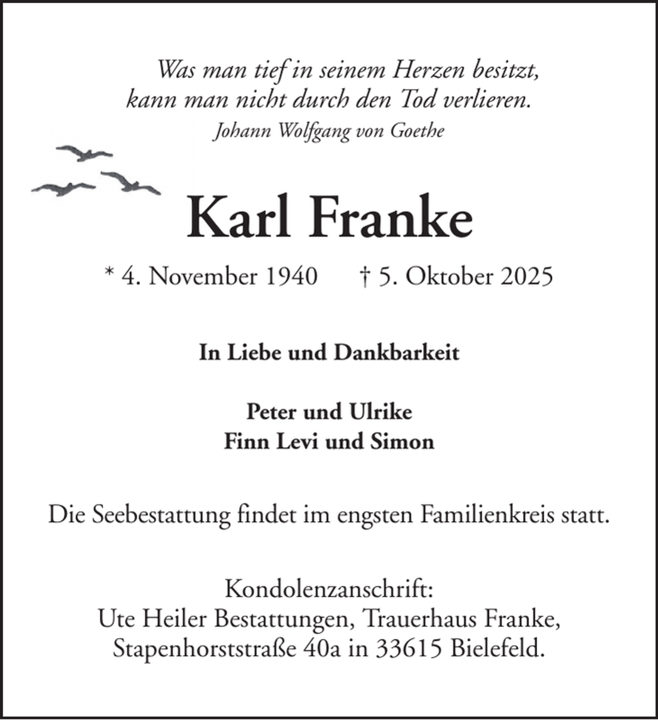 <p>Was man tief in seinem Herzen besitzt,<br />kann man nicht durch den Tod verlieren.<br />Johann Wolfgang von Goethe</p><p>Karl Franke<br />* 4. November 1940</p><p>† 5. Oktober 2025</p><p>In Liebe und Dankbarkeit<br />Peter und Ulrike<br />Finn Levi und Simon</p><p>Die Seebestattung findet im engsten Familienkreis statt.<br />Kondolenzanschrift:<br />Ute Heiler Bestattungen, Trauerhaus Franke,<br />Stapenhorststraße 40a in 33615 Bielefeld.</p>