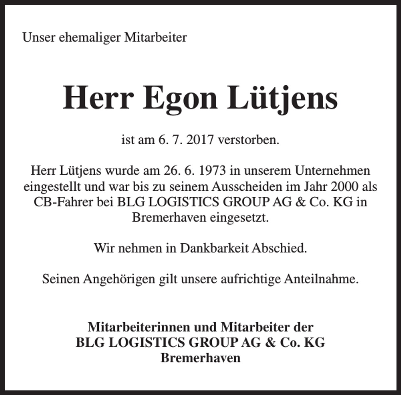 <p>Unser ehemaliger Mitarbeiter</p><p>Herr Egon Lütjens<br />ist am 6. 7. 2017 verstorben.<br />Herr Lütjens wurde am 26. 6. 1973 in unserem Unternehmen<br />eingestellt und war bis zu seinem Ausscheiden im Jahr 2000 als<br />CB-Fahrer bei BLG LOGISTICS GROUP AG &amp; Co. KG in<br />Bremerhaven eingesetzt.<br />Wir nehmen in Dankbarkeit Abschied.<br />Seinen Angehörigen gilt unsere aufrichtige Anteilnahme.<br />Mitarbeiterinnen und Mitarbeiter der<br />BLG LOGISTICS GROUP AG &amp; Co. KG<br />Bremerhaven</p>