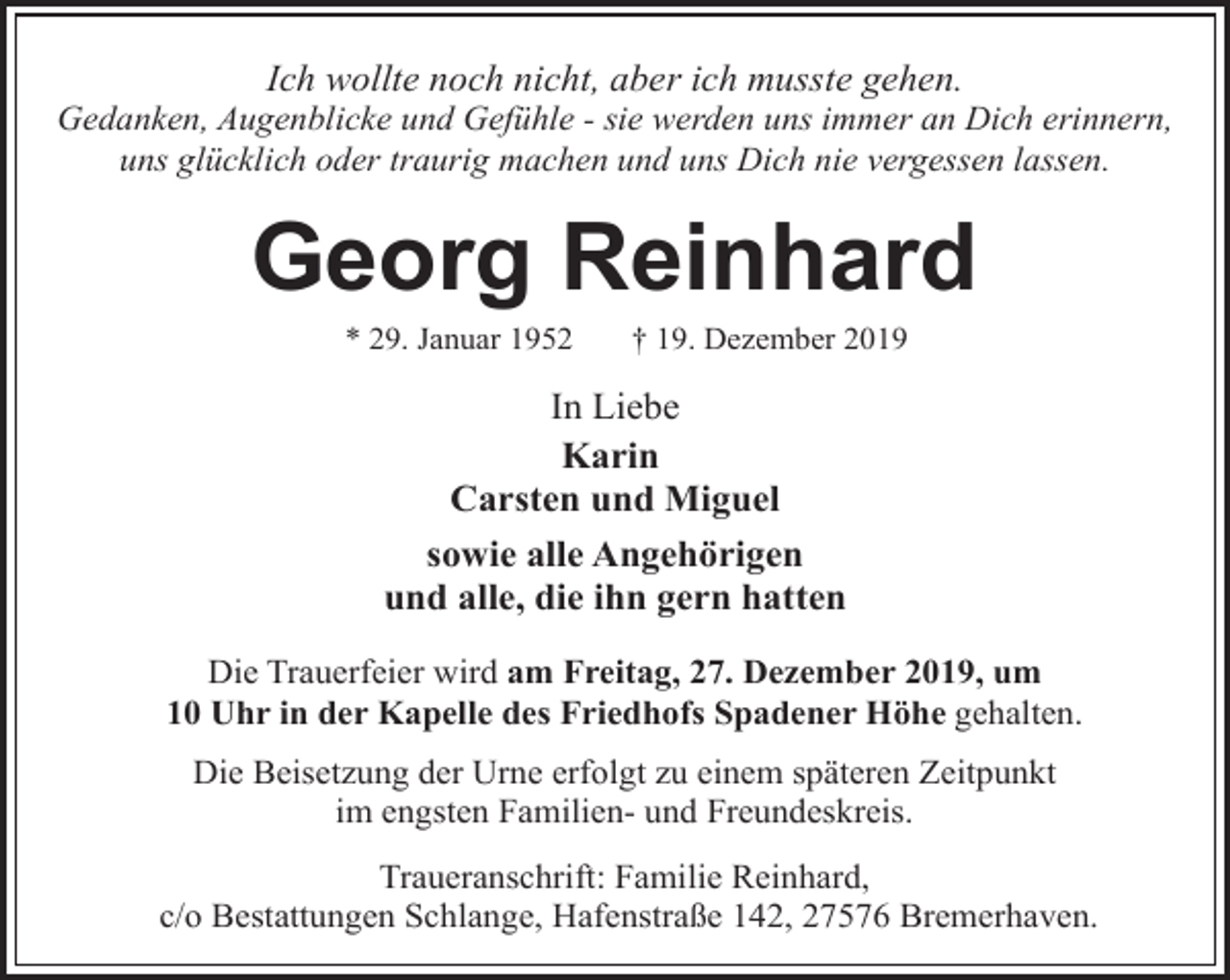 <p>Ich wollte noch nicht, aber ich musste gehen.</p><p>Gedanken, Augenblicke und Gefühle - sie werden uns immer an Dich erinnern,<br />uns glücklich oder traurig machen und uns Dich nie vergessen lassen.</p><p>Georg Reinhard<br />* 29. Januar 1952</p><p>† 19. Dezember 2019</p><p>In Liebe<br />Karin<br />Carsten und Miguel<br />sowie alle Angehörigen<br />und alle, die ihn gern hatten<br />Die Trauerfeier wird am Freitag, 27. Dezember 2019, um<br />10 Uhr in der Kapelle des Friedhofs Spadener Höhe gehalten.<br />Die Beisetzung der Urne erfolgt zu einem späteren Zeitpunkt<br />im engsten Familien- und Freundeskreis.<br />Traueranschrift: Familie Reinhard,<br />c/o Bestattungen Schlange, Hafenstraße 142, 27576 Bremerhaven.</p>