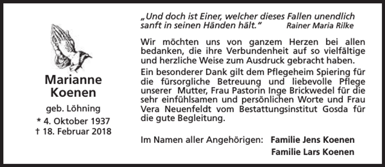 <p>„Und doch ist Einer, welcher dieses Fallen unendlich<br />sanft in seinen Händen hält.“<br />Rainer Maria Rilke</p><p>Marianne<br />Koenen<br />geb. Löhning<br />* 4. Oktober 1937<br />† 18. Februar 2018</p><p>Wir möchten uns von ganzem Herzen bei allen<br />bedanken, die ihre Verbundenheit auf so vielfältige<br />und herzliche Weise zum Ausdruck gebracht haben.<br />Ein besonderer Dank gilt dem Pflegeheim Spiering für<br />die fürsorgliche Betreuung und liebevolle Pflege<br />unserer Mutter, Frau Pastorin Inge Brickwedel für die<br />sehr einfühlsamen und persönlichen Worte und Frau<br />Vera Neuenfeldt vom Bestattungsinstitut Gosda für<br />die gute Begleitung.<br />Im Namen aller Angehörigen: Familie Jens Koenen<br />Familie Lars Koenen</p>