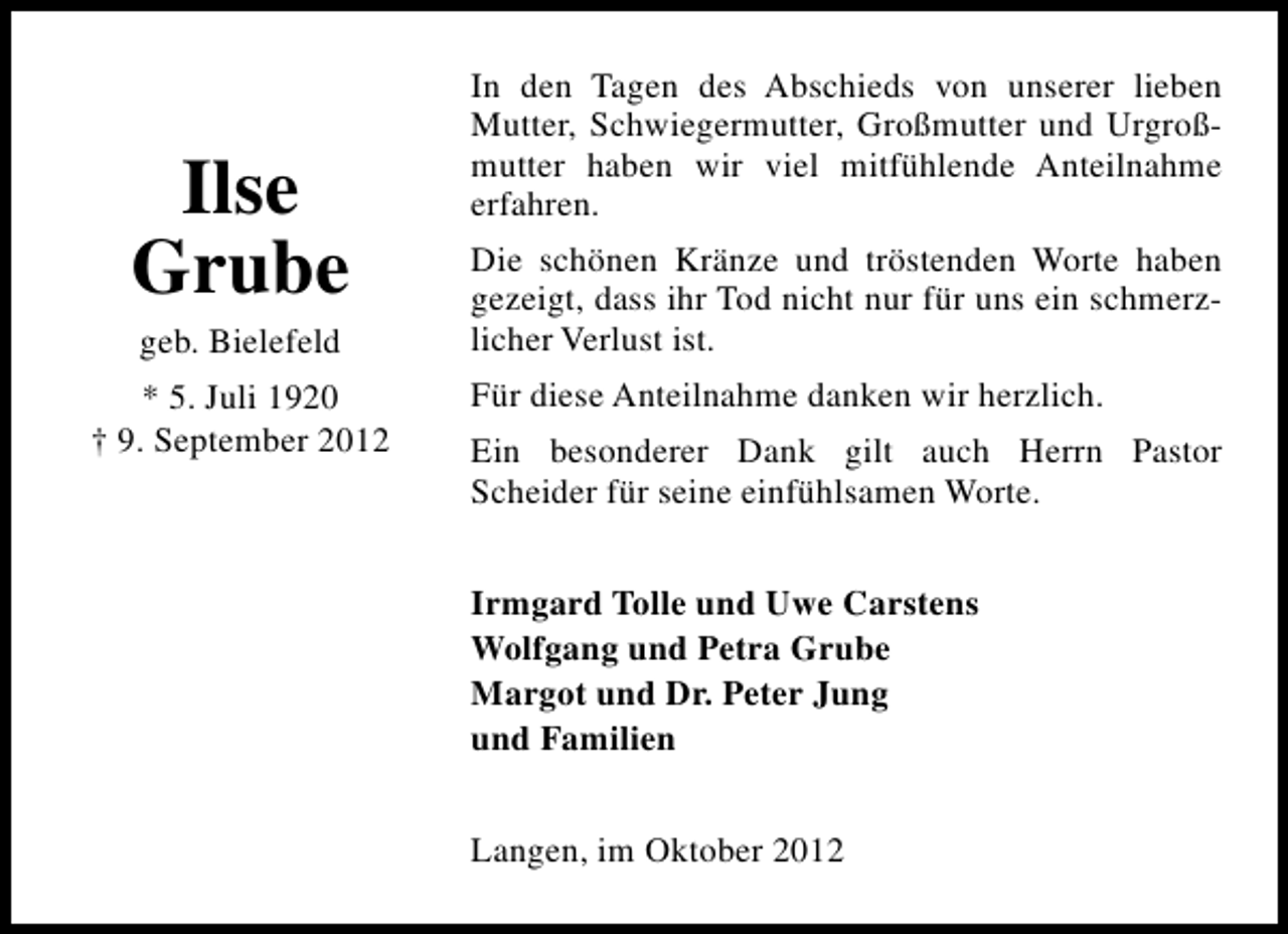 <p>Ilse<br />Grube<br />geb. Bielefeld</p><p>* 5. Juli 1920<br />† 9. September 2012</p><p>In den Tagen des Abschieds von unserer lieben<br />Mutter, Schwiegermutter, Großmutter und Urgroßmutter haben wir viel mitfühlende Anteilnahme<br />erfahren.<br />Die schönen Kränze und tröstenden Worte haben<br />gezeigt, dass ihr Tod nicht nur für uns ein schmerzlicher Verlust ist.<br />Für diese Anteilnahme danken wir herzlich.<br />Ein besonderer Dank gilt auch Herrn Pastor<br />Scheider für seine einfühlsamen Worte.<br />Irmgard Tolle und Uwe Carstens<br />Wolfgang und Petra Grube<br />Margot und Dr. Peter Jung<br />und Familien<br />Langen, im Oktober 2012</p>