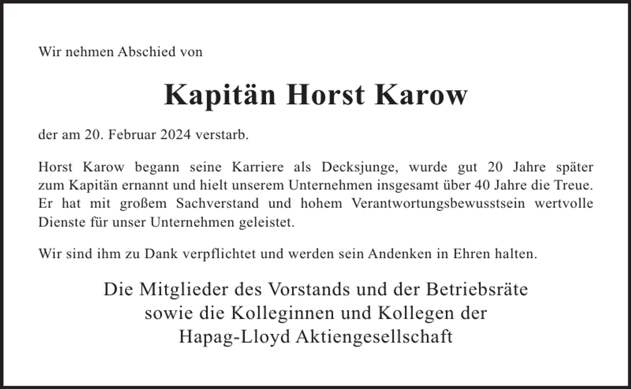 <p>Wir nehmen Abschied von</p><p>Kapitän Horst Karow<br />der am 20. Februar 2024 verstarb.<br />Horst Karow begann seine Karriere als Decksjunge, wurde gut 20 Jahre später<br />zum Kapitän ernannt und hielt unserem Unternehmen insgesamt über 40 Jahre die Treue.<br />Er hat mit großem Sachverstand und hohem Verantwortungsbewusstsein wertvolle<br />Dienste für unser Unternehmen geleistet.<br />Wir sind ihm zu Dank verpflichtet und werden sein Andenken in Ehren halten.</p><p>Die Mitglieder des Vorstands und der Betriebsräte<br />sowie die Kolleginnen und Kollegen der<br />Hapag-Lloyd Aktiengesellschaft</p>