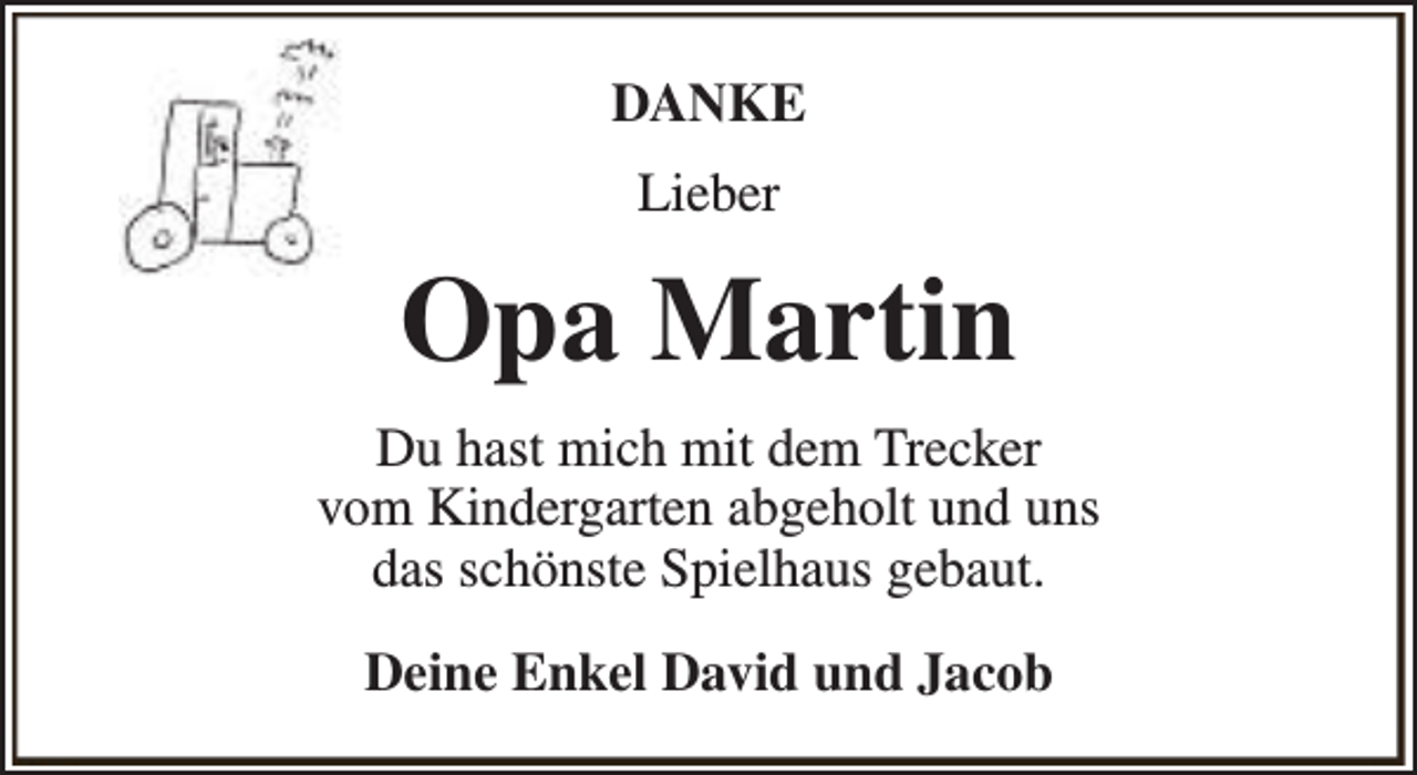 <p>DANKE<br />Lieber</p><p>Opa Martin<br />Du hast mich mit dem Trecker<br />vom Kindergarten abgeholt und uns<br />das schönste Spielhaus gebaut.<br />Deine Enkel David und Jacob</p>