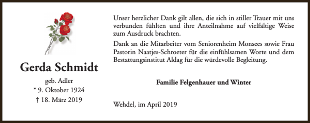 <p>Gerda Schmidt<br />geb. Adler<br />* 9. Oktober 1924<br />† 18. März 2019</p><p>Unser herzlicher Dank gilt allen, die sich in stiller Trauer mit uns<br />verbunden fühlten und ihre Anteilnahme auf vielfältige Weise<br />zum Ausdruck brachten.<br />Dank an die Mitarbeiter vom Seniorenheim Monsees sowie Frau<br />Pastorin Naatjes-Schroeter für die einfühlsamen Worte und dem<br />Bestattungsinstitut Aldag für die würdevolle Begleitung.<br />Familie Felgenhauer und Winter<br />Wehdel, im April 2019</p>