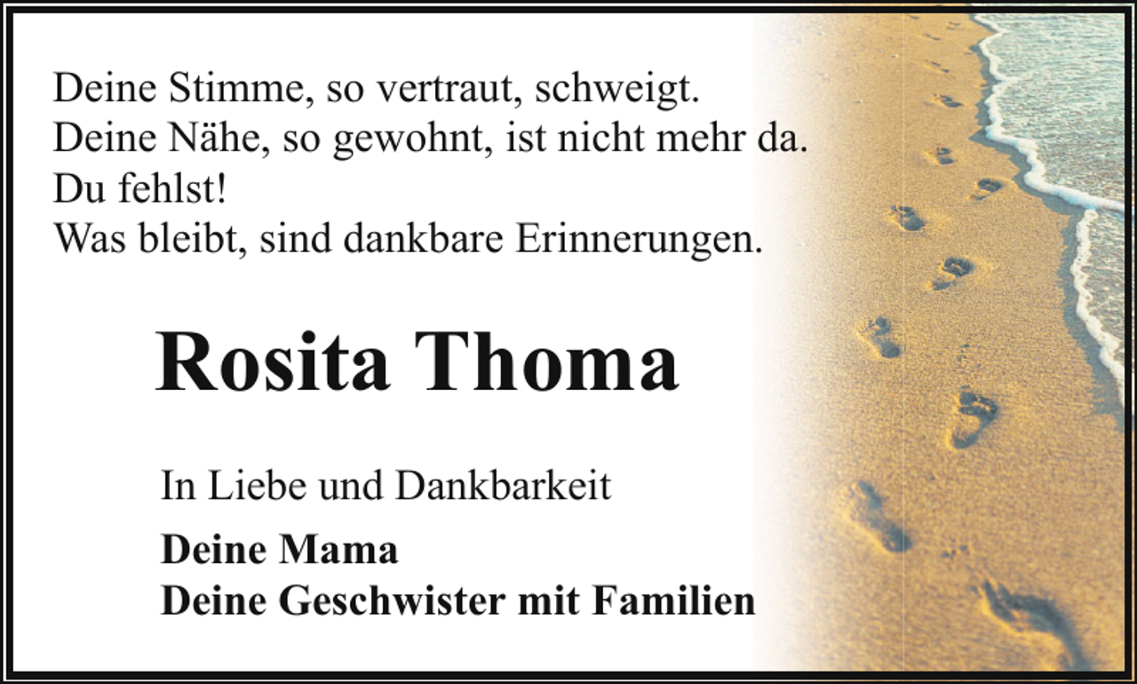 <p>Deine Stimme, so vertraut, schweigt.<br />Deine Nähe, so gewohnt, ist nicht mehr da.<br />Du fehlst!<br />Was bleibt, sind dankbare Erinnerungen.</p><p>Rosita Thoma<br />In Liebe und Dankbarkeit<br />Deine Mama<br />Deine Geschwister mit Familien</p>