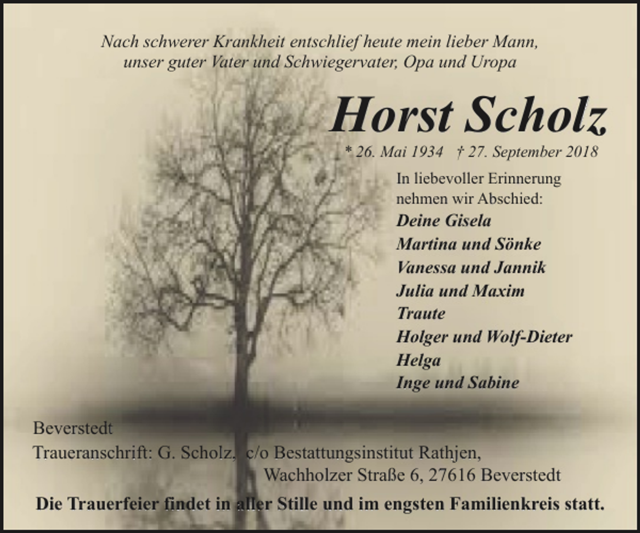 <p>Nach schwerer Krankheit entschlief heute mein lieber Mann,<br />unser guter Vater und Schwiegervater, Opa und Uropa</p><p>Horst Scholz<br />* 26. Mai 1934 † 27. September 2018<br />In liebevoller Erinnerung<br />nehmen wir Abschied:</p><p>Deine Gisela<br />Martina und Sönke<br />Vanessa und Jannik<br />Julia und Maxim<br />Traute<br />Holger und Wolf-Dieter<br />Helga<br />Inge und Sabine</p><p>Beverstedt<br />Traueranschrift: G. Scholz, c/o Bestattungsinstitut Rathjen,<br />Wachholzer Straße 6, 27616 Beverstedt<br />Die Trauerfeier findet in aller Stille und im engsten Familienkreis statt.</p>