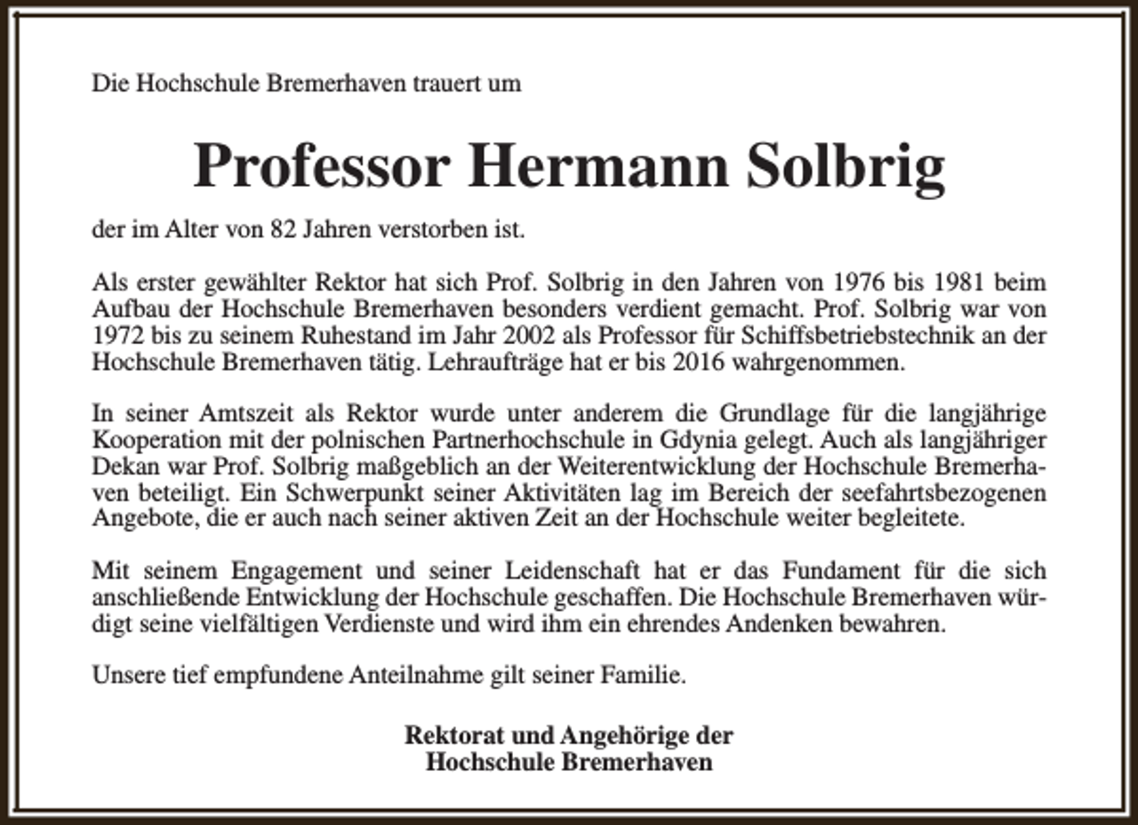 <p>Die Hochschule Bremerhaven trauert um</p><p>Professor Hermann Solbrig<br />der im Alter von 82 Jahren verstorben ist.<br />Als erster gewählter Rektor hat sich Prof. Solbrig in den Jahren von 1976 bis 1981 beim<br />Aufbau der Hochschule Bremerhaven besonders verdient gemacht. Prof. Solbrig war von<br />1972 bis zu seinem Ruhestand im Jahr 2002 als Professor für Schiffsbetriebstechnik an der<br />Hochschule Bremerhaven tätig. Lehraufträge hat er bis 2016 wahrgenommen.<br />In seiner Amtszeit als Rektor wurde unter anderem die Grundlage für die langjährige<br />Kooperation mit der polnischen Partnerhochschule in Gdynia gelegt. Auch als langjähriger<br />Dekan war Prof. Solbrig maßgeblich an der Weiterentwicklung der Hochschule Bremerhaven beteiligt. Ein Schwerpunkt seiner Aktivitäten lag im Bereich der seefahrtsbezogenen<br />Angebote, die er auch nach seiner aktiven Zeit an der Hochschule weiter begleitete.<br />Mit seinem Engagement und seiner Leidenschaft hat er das Fundament für die sich<br />anschließende Entwicklung der Hochschule geschaffen. Die Hochschule Bremerhaven würdigt seine vielfältigen Verdienste und wird ihm ein ehrendes Andenken bewahren.<br />Unsere tief empfundene Anteilnahme gilt seiner Familie.<br />Rektorat und Angehörige der<br />Hochschule Bremerhaven</p>