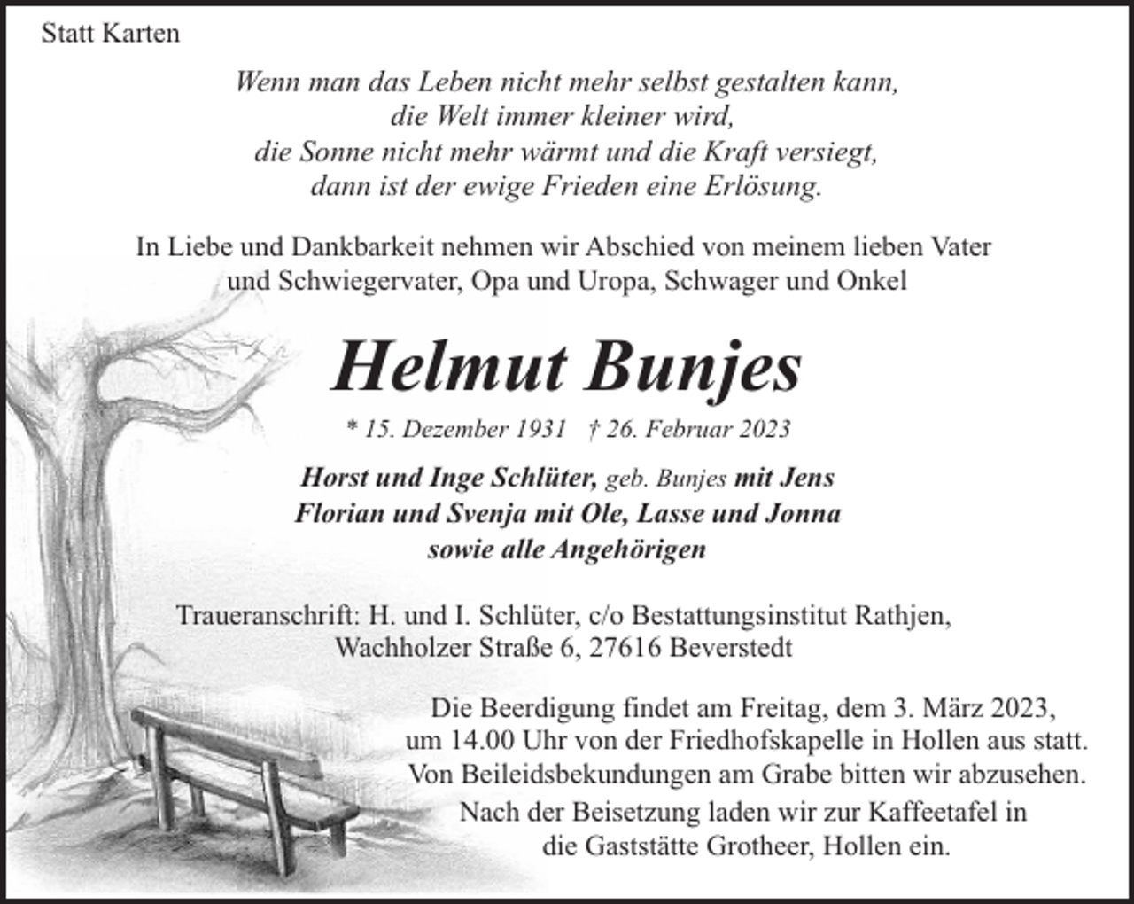 <p>Statt Karten</p><p>Wenn man das Leben nicht mehr selbst gestalten kann,<br />die Welt immer kleiner wird,<br />die Sonne nicht mehr wärmt und die Kraft versiegt,<br />dann ist der ewige Frieden eine Erlösung.<br />In Liebe und Dankbarkeit nehmen wir Abschied von meinem lieben Vater<br />und Schwiegervater, Opa und Uropa, Schwager und Onkel</p><p>Helmut Bunjes<br />* 15. Dezember 1931 † 26. Februar 2023</p><p>Horst und Inge Schlüter, geb. Bunjes mit Jens<br />Florian und Svenja mit Ole, Lasse und Jonna<br />sowie alle Angehörigen<br />Traueranschrift: H. und I. Schlüter, c/o Bestattungsinstitut Rathjen,<br />Wachholzer Straße 6, 27616 Beverstedt<br />Die Beerdigung findet am Freitag, dem 3. März 2023,<br />um 14.00 Uhr von der Friedhofskapelle in Hollen aus statt.<br />Von Beileidsbekundungen am Grabe bitten wir abzusehen.<br />Nach der Beisetzung laden wir zur Kaffeetafel in<br />die Gaststätte Grotheer, Hollen ein.</p>