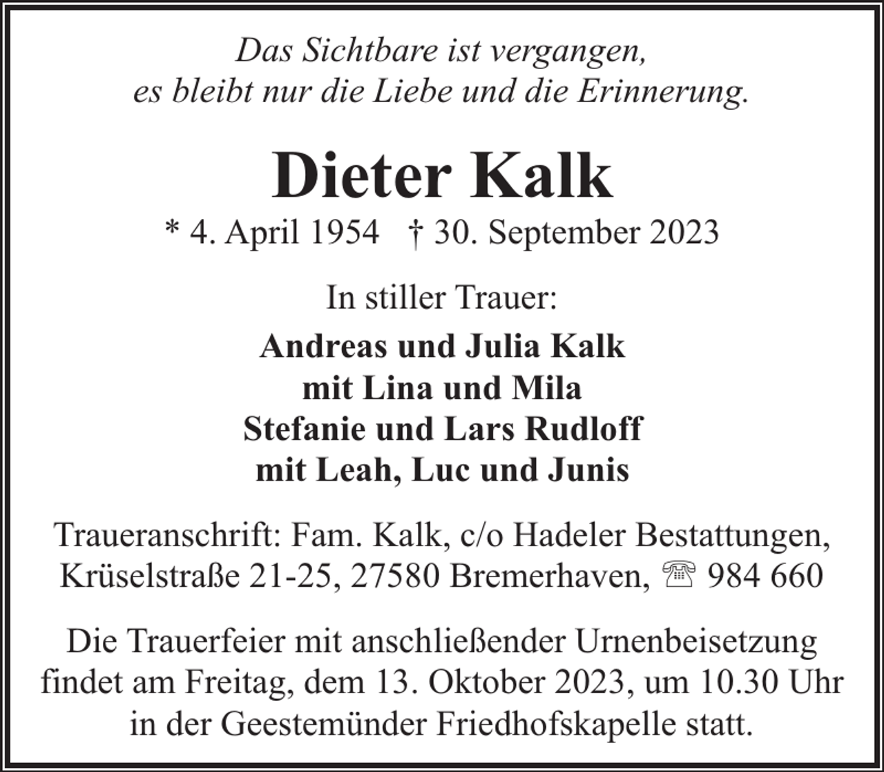 <p>Das Sichtbare ist vergangen,<br />es bleibt nur die Liebe und die Erinnerung.</p><p>Dieter Kalk</p><p>* 4. April 1954 † 30. September 2023<br />In stiller Trauer:<br />Andreas und Julia Kalk<br />mit Lina und Mila<br />Stefanie und Lars Rudloff<br />mit Leah, Luc und Junis<br />Traueranschrift: Fam. Kalk, c/o Hadeler Bestattungen,<br />Krüselstraße 21-25, 27580 Bremerhaven, ' 984 660<br />Die Trauerfeier mit anschließender Urnenbeisetzung<br />findet am Freitag, dem 13. Oktober 2023, um 10.30 Uhr<br />in der Geestemünder Friedhofskapelle statt.</p>