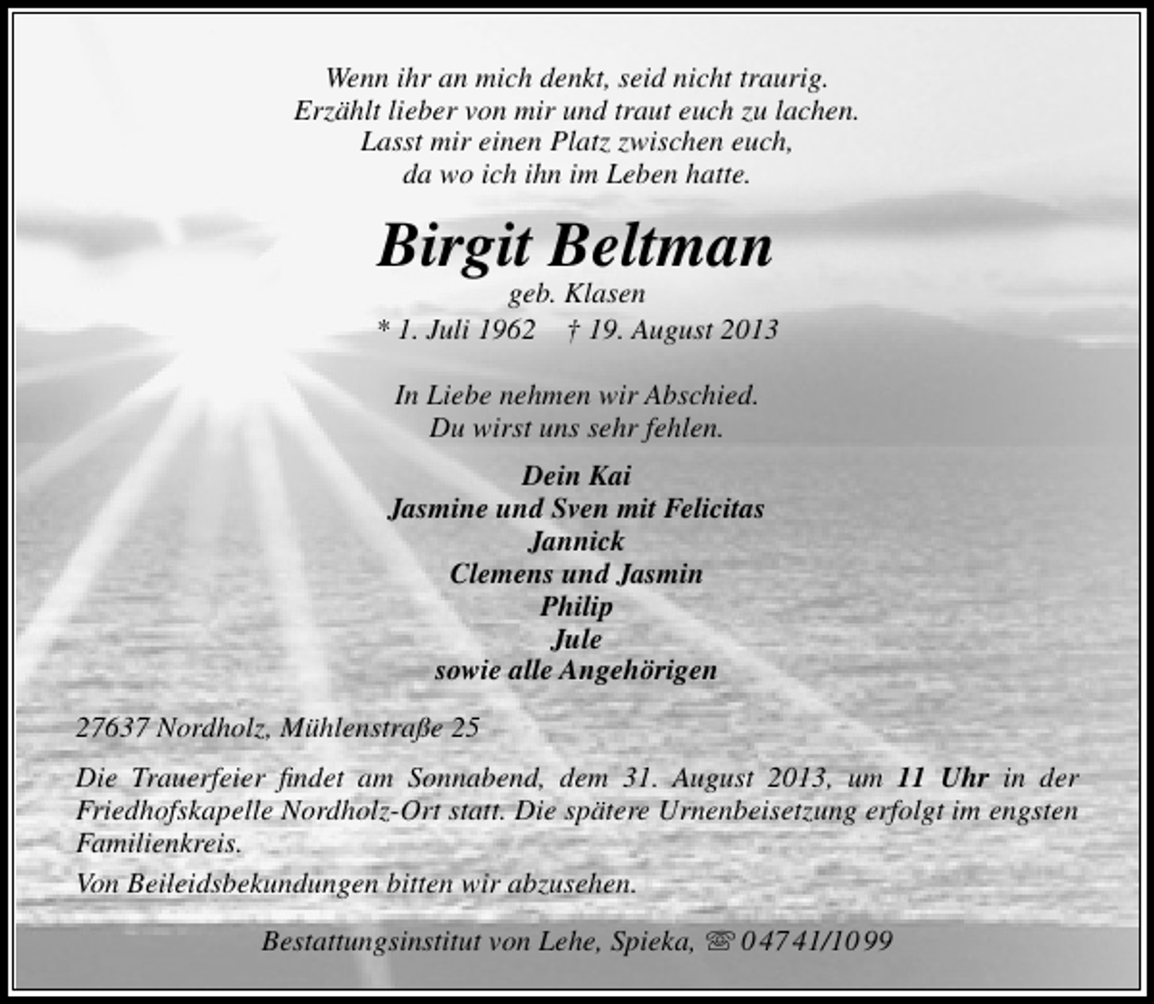 <p>Wenn ihr an mich denkt, seid nicht traurig.<br />Erzählt lieber von mir und traut euch zu lachen.<br />Lasst mir einen Platz zwischen euch,<br />da wo ich ihn im Leben hatte.</p><p>Birgit Beltman</p><p>geb. Klasen<br />* 1. Juli 1962 † 19. August 2013<br />In Liebe nehmen wir Abschied.<br />Du wirst uns sehr fehlen.<br />Dein Kai<br />Jasmine und Sven mit Felicitas<br />Jannick<br />Clemens und Jasmin<br />Philip<br />Jule<br />sowie alle Angehörigen<br />27637 Nordholz, Mühlenstraße 25<br />Die Trauerfeier ﬁndet am Sonnabend, dem 31. August 2013, um 11 Uhr in der<br />Friedhofskapelle Nordholz-Ort statt. Die spätere Urnenbeisetzung erfolgt im engsten<br />Familienkreis.<br />Von Beileidsbekundungen bitten wir abzusehen.<br />Bestattungsinstitut von Lehe, Spieka,  0 47 41/10 99</p>