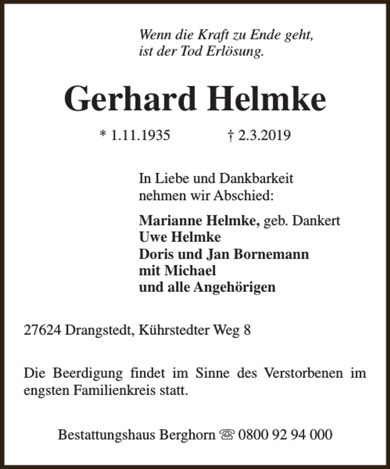 <p>Wenn die Kraft zu Ende geht,<br />ist der Tod Erlösung.</p><p>Gerhard Helmke<br />* 1.11.1935</p><p>† 2.3.2019</p><p>In Liebe und Dankbarkeit<br />nehmen wir Abschied:<br />Marianne Helmke, geb. Dankert<br />Uwe Helmke<br />Doris und Jan Bornemann<br />mit Michael<br />und alle Angehörigen<br />27624 Drangstedt, Kührstedter Weg 8<br />Die Beerdigung findet im Sinne des Verstorbenen im<br />engsten Familienkreis statt.<br />Bestattungshaus Berghorn s 0800 92 94 000</p>