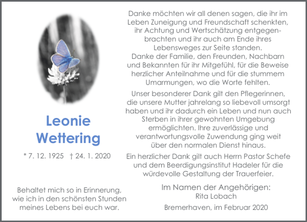 <p>Danke möchten wir all denen sagen, die ihr im<br />Leben Zuneigung und Freundschaft schenkten,<br />ihr Achtung und Wertschätzung entgegenbrachten und ihr auch am Ende ihres<br />Lebensweges zur Seite standen.<br />Danke der Familie, den Freunden, Nachbarn<br />und Bekannten für ihr Mitgefühl, für die Beweise<br />herzlicher Anteilnahme und für die stummem<br />Umarmungen, wo die Worte fehlten.</p><p>Leonie<br />Wettering<br />* 7. 12. 1925 † 24. 1. 2020</p><p>Unser besonderer Dank gilt den Pflegerinnen,<br />die unsere Mutter jahrelang so liebevoll umsorgt<br />haben und ihr dadurch ein Leben und nun auch<br />Sterben in ihrer gewohnten Umgebung<br />ermöglichten. Ihre zuverlässige und<br />verantwortungsvolle Zuwendung ging weit<br />über den normalen Dienst hinaus.<br />Ein herzlicher Dank gilt auch Herrn Pastor Schefe<br />und dem Beerdigungsinstitut Hadeler für die<br />würdevolle Gestaltung der Trauerfeier.</p><p>Behaltet mich so in Erinnerung,<br />wie ich in den schönsten Stunden<br />meines Lebens bei euch war.</p><p>Im Namen der Angehörigen:<br />Rita Lobach</p><p>Bremerhaven, im Februar 2020</p>