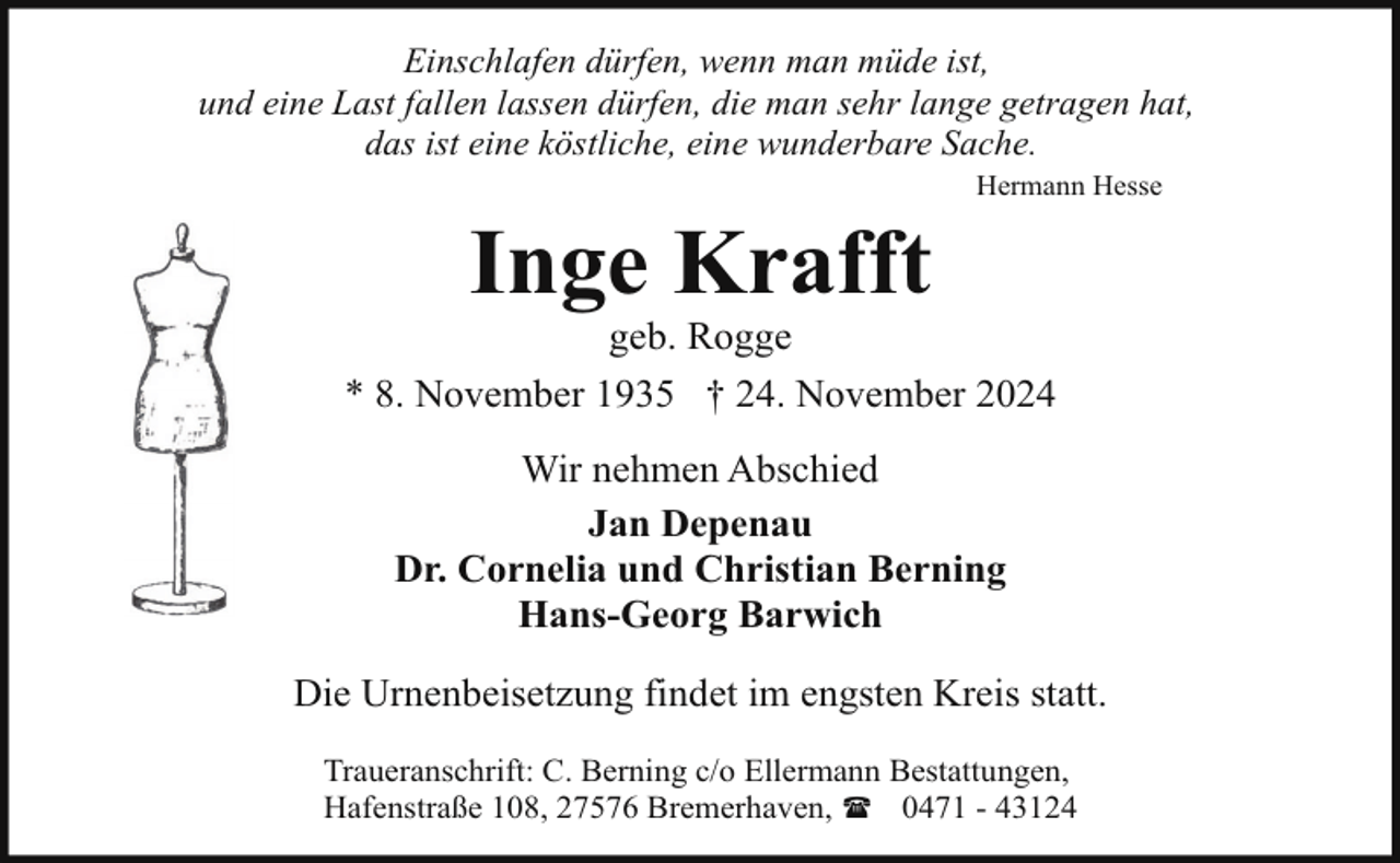 <p>Einschlafen dürfen, wenn man müde ist,<br />und eine Last fallen lassen dürfen, die man sehr lange getragen hat,<br />das ist eine köstliche, eine wunderbare Sache.<br />Hermann Hesse</p><p>Inge Krafft</p><p>geb. Rogge<br />* 8. November 1935 † 24. November 2024<br />Wir nehmen Abschied<br />Jan Depenau<br />Dr. Cornelia und Christian Berning<br />Hans-Georg Barwich<br />Die Urnenbeisetzung findet im engsten Kreis statt.<br />Traueranschrift: C. Berning c/o Ellermann Bestattungen,<br />Hafenstraße 108, 27576 Bremerhaven, ( 0471 - 43124</p>