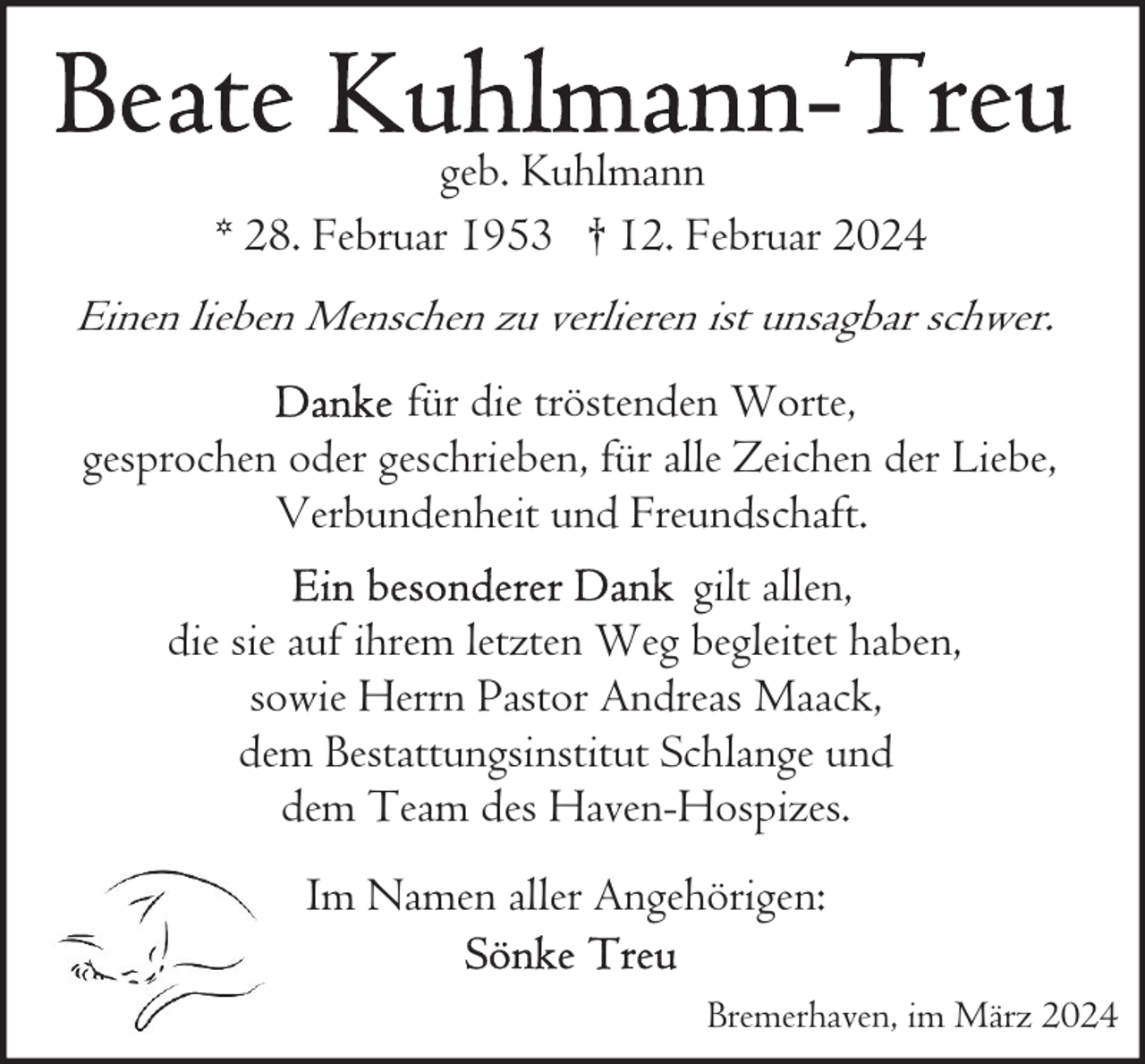 <p>geb. Kuhlmann<br />* 28. Februar 1953 † 12. Februar 2024<br />Einen lieben Menschen zu verlieren ist unsagbar schwer.</p><p>für die tröstenden Worte,<br />gesprochen oder geschrieben, für alle Zeichen der Liebe,<br />Verbundenheit und Freundschaft.<br />gilt allen,<br />die sie auf ihrem letzten Weg begleitet haben,<br />sowie Herrn Pastor Andreas Maack,<br />dem Bestattungsinstitut Schlange und<br />dem Team des Haven-Hospizes.<br />Im Namen aller Angehörigen:<br />Bremerhaven, im März 2024</p>