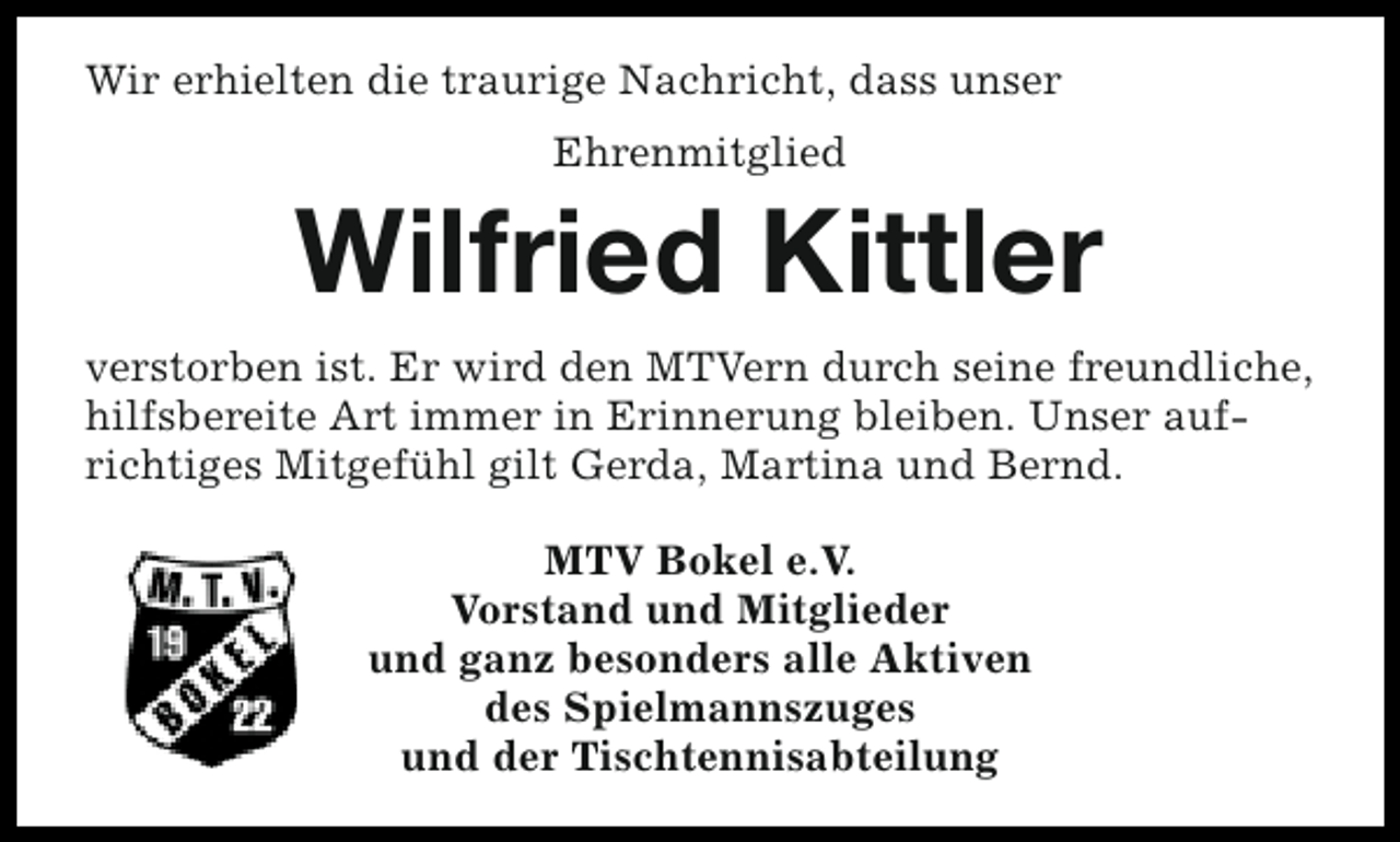 <p>Wir erhielten die traurige Nachricht, dass unser<br />Ehrenmitglied</p><p>Wilfried Kittler<br />verstorben ist. Er wird den MTVern durch seine freundliche,<br />hilfsbereite Art immer in Erinnerung bleiben. Unser aufrichtiges Mitgefühl gilt Gerda, Martina und Bernd.<br />MTV Bokel e.V.<br />Vorstand und Mitglieder<br />und ganz besonders alle Aktiven<br />des Spielmannszuges<br />und der Tischtennisabteilung</p>