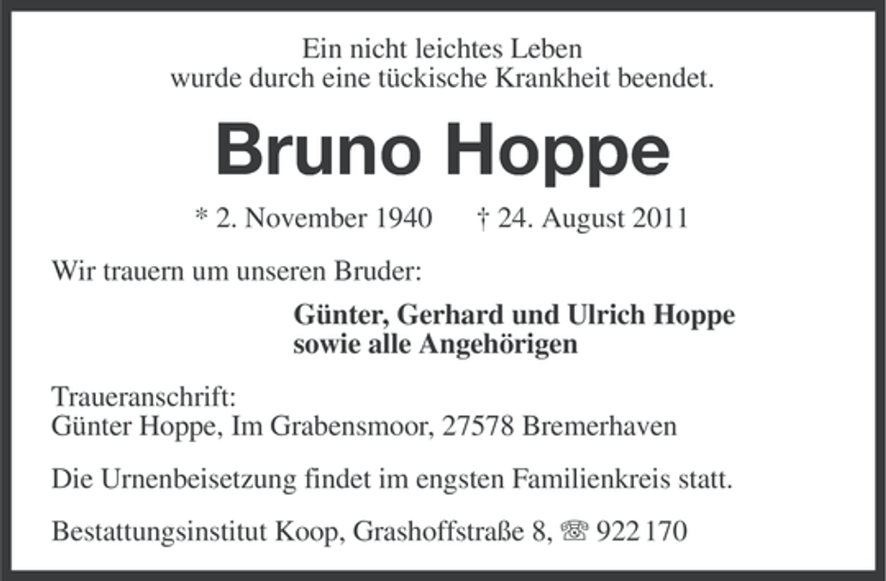 <p>Ein nicht leichtes Leben<br />wurde durch eine tückische Krankheit beendet.</p><p>Bruno Hoppe<br />* 2. November 1940</p><p>† 24. August 2011</p><p>Wir trauern um unseren Bruder:<br />Günter, Gerhard und Ulrich Hoppe<br />sowie alle Angehörigen<br />Traueranschrift:<br />Günter Hoppe, Im Grabensmoor, 27578 Bremerhaven<br />Die Urnenbeisetzung findet im engsten Familienkreis statt.<br />Bestattungsinstitut Koop, Grashoffstraße 8, 922 170</p>