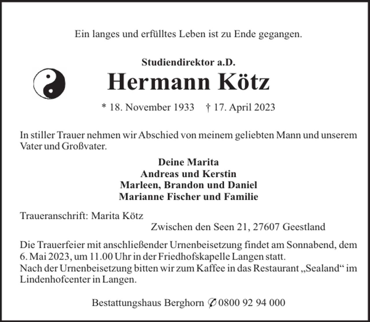<p>Ein langes und erfülltes Leben ist zu Ende gegangen.<br />Studiendirektor a.D.</p><p>Hermann Kötz<br />* 18. November 1933</p><p>† 17. April 2023</p><p>In stiller Trauer nehmen wir Abschied von meinem geliebten Mann und unserem<br />Vater und Großvater.<br />Deine Marita<br />Andreas und Kerstin<br />Marleen, Brandon und Daniel<br />Marianne Fischer und Familie<br />Traueranschrift: Marita Kötz<br />Zwischen den Seen 21, 27607 Geestland<br />Die Trauerfeier mit anschließender Urnenbeisetzung findet am Sonnabend, dem<br />6. Mai 2023, um 11.00 Uhr in der Friedhofskapelle Langen statt.<br />Nach der Urnenbeisetzung bitten wir zum Kaffee in das Restaurant „Sealand“ im<br />Lindenhofcenter in Langen.<br />Bestattungshaus Berghorn * 0800 92 94 000</p>