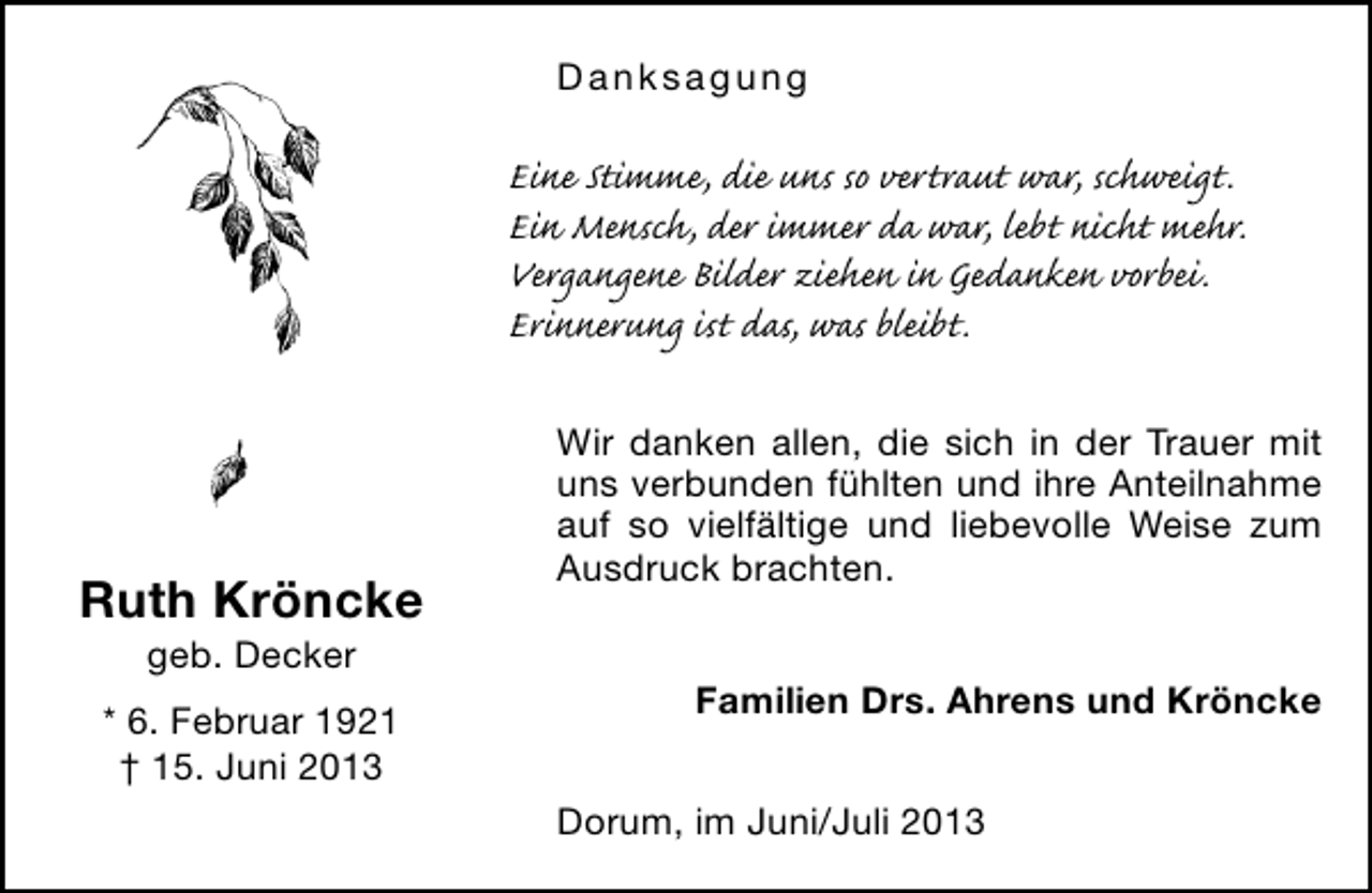 <p>Danksagung</p><p>Eine Stimme, die uns so vertraut war, schweigt.<br />Ein Mensch, der immer da war, lebt nicht mehr.<br />Vergangene Bilder ziehen in Gedanken vorbei.<br />Erinnerung ist das, was bleibt.</p><p>Ruth Kröncke<br />geb. Decker</p><p>* 6. Februar 1921<br />† 15. Juni 2013</p><p>Wir danken allen, die sich in der Trauer mit<br />uns verbunden fühlten und ihre Anteilnahme<br />auf so vielfältige und liebevolle Weise zum<br />Ausdruck brachten.<br />Familien Drs. Ahrens und Kröncke<br />Dorum, im Juni/Juli 2013</p>