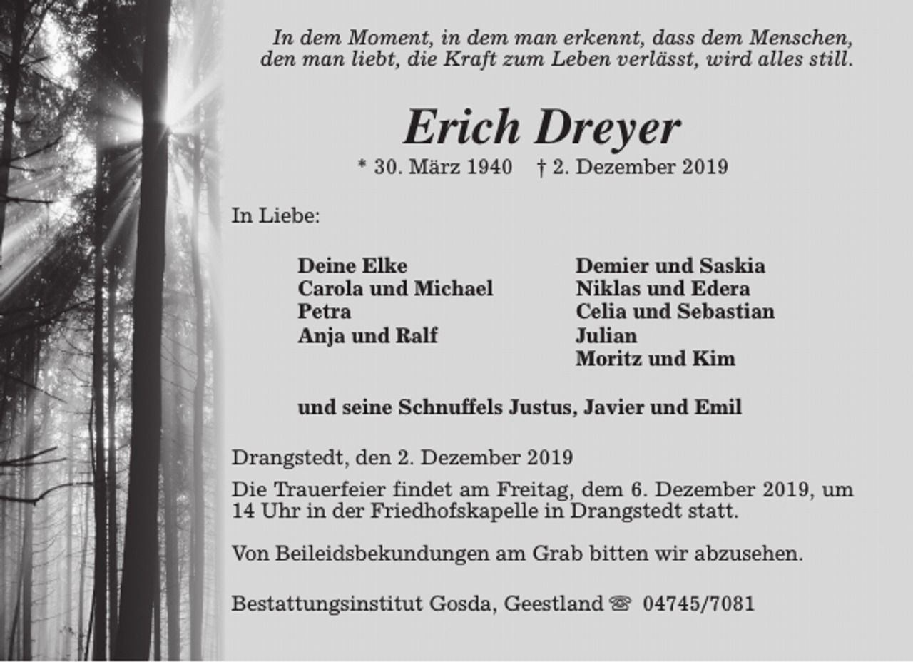 <p>In dem Moment, in dem man erkennt, dass dem Menschen,<br />den man liebt, die Kraft zum Leben verlässt, wird alles still.</p><p>Erich Dreyer</p><p>* 30. März 1940</p><p>† 2. Dezember 2019</p><p>In Liebe:<br />Deine Elke<br />Carola und Michael<br />Petra<br />Anja und Ralf</p><p>Demier und Saskia<br />Niklas und Edera<br />Celia und Sebastian<br />Julian<br />Moritz und Kim</p><p>und seine Schnuffels Justus, Javier und Emil<br />Drangstedt, den 2. Dezember 2019<br />Die Trauerfeier findet am Freitag, dem 6. Dezember 2019, um<br />14 Uhr in der Friedhofskapelle in Drangstedt statt.<br />Von Beileidsbekundungen am Grab bitten wir abzusehen.<br />Bestattungsinstitut Gosda, Geestland s 04745/7081</p>