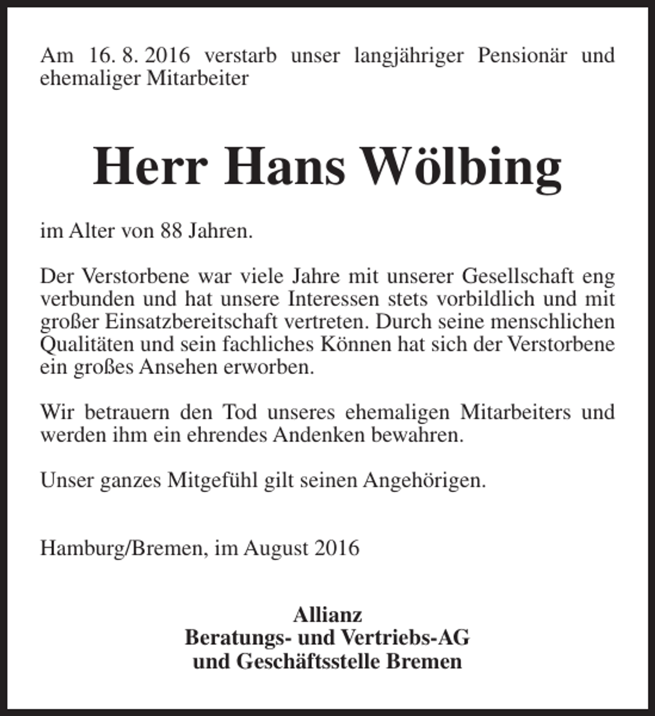 <p>Am 16. 8. 2016 verstarb unser langjähriger Pensionär und<br />ehemaliger Mitarbeiter</p><p>Herr Hans Wölbing<br />im Alter von 88 Jahren.<br />Der Verstorbene war viele Jahre mit unserer Gesellschaft eng<br />verbunden und hat unsere Interessen stets vorbildlich und mit<br />großer Einsatzbereitschaft vertreten. Durch seine menschlichen<br />Qualitäten und sein fachliches Können hat sich der Verstorbene<br />ein großes Ansehen erworben.<br />Wir betrauern den Tod unseres ehemaligen Mitarbeiters und<br />werden ihm ein ehrendes Andenken bewahren.<br />Unser ganzes Mitgefühl gilt seinen Angehörigen.<br />Hamburg/Bremen, im August 2016<br />Allianz<br />Beratungs- und Vertriebs-AG<br />und Geschäftsstelle Bremen</p>