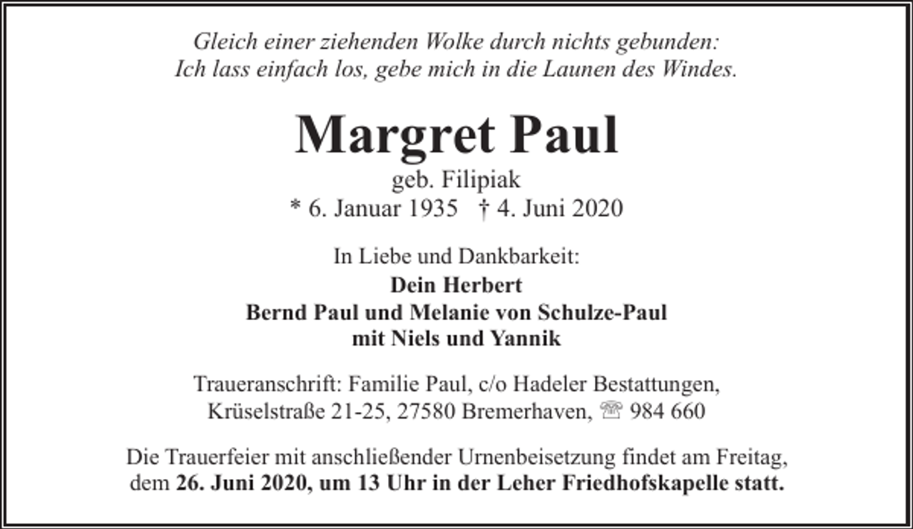 <p>Gleich einer ziehenden Wolke durch nichts gebunden:<br />Ich lass einfach los, gebe mich in die Launen des Windes.</p><p>Margret Paul</p><p>geb. Filipiak<br />* 6. Januar 1935 † 4. Juni 2020<br />In Liebe und Dankbarkeit:<br />Dein Herbert<br />Bernd Paul und Melanie von Schulze-Paul<br />mit Niels und Yannik<br />Traueranschrift: Familie Paul, c/o Hadeler Bestattungen,<br />Krüselstraße 21-25, 27580 Bremerhaven, ' 984 660<br />Die Trauerfeier mit anschließender Urnenbeisetzung findet am Freitag,<br />dem 26. Juni 2020, um 13 Uhr in der Leher Friedhofskapelle statt.</p>