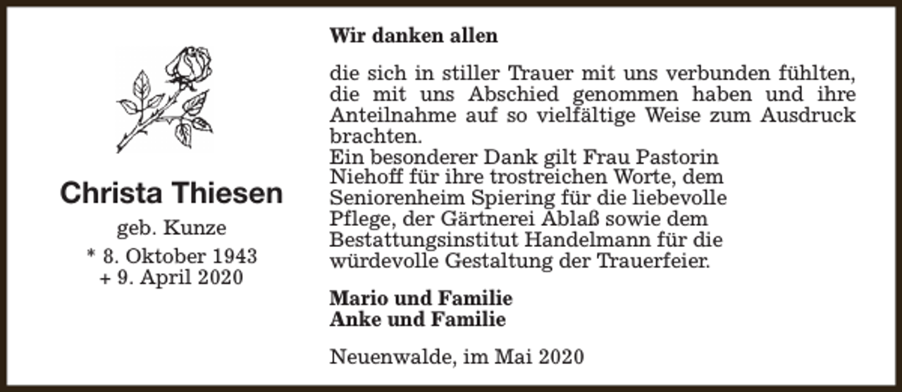 <p>Wir danken allen</p><p>Christa Thiesen<br />geb. Kunze<br />* 8. Oktober 1943<br />+ 9. April 2020</p><p>die sich in stiller Trauer mit uns verbunden fühlten,<br />die mit uns Abschied genommen haben und ihre<br />Anteilnahme auf so vielfältige Weise zum Ausdruck<br />brachten.<br />Ein besonderer Dank gilt Frau Pastorin<br />Niehoff für ihre trostreichen Worte, dem<br />Seniorenheim Spiering für die liebevolle<br />Pflege, der Gärtnerei Ablaß sowie dem<br />Bestattungsinstitut Handelmann für die<br />würdevolle Gestaltung der Trauerfeier.<br />Mario und Familie<br />Anke und Familie<br />Neuenwalde, im Mai 2020</p>