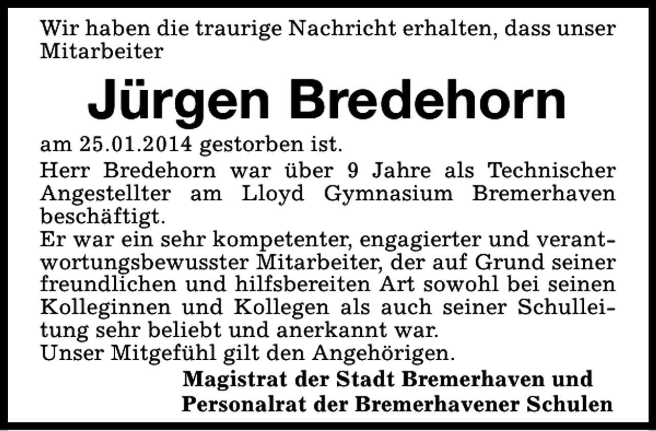 <p>Wir haben die traurige Nachricht erhalten, dass unser<br />Mitarbeiter</p><p>Jürgen Bredehorn</p><p>am 25.01.2014 gestorben ist.<br />Herr Bredehorn war über 9 Jahre als Technischer<br />Angestellter am Lloyd Gymnasium Bremerhaven<br />beschäftigt.<br />Er war ein sehr kompetenter, engagierter und verantwortungsbewusster Mitarbeiter, der auf Grund seiner<br />freundlichen und hilfsbereiten Art sowohl bei seinen<br />Kolleginnen und Kollegen als auch seiner Schulleitung sehr beliebt und anerkannt war.<br />Unser Mitgefühl gilt den Angehörigen.<br />Magistrat der Stadt Bremerhaven und<br />Personalrat der Bremerhavener Schulen</p>