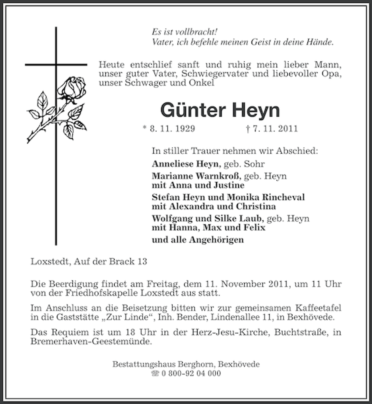 <p>Es ist vollbracht!<br />Vater, ich befehle meinen Geist in deine Hände.<br />Heute entschlief sanft und ruhig mein lieber Mann,<br />unser guter Vater, Schwiegervater und liebevoller Opa,<br />unser Schwager und Onkel</p>
<p>Günter Heyn<br />* 8. 11. 1929</p>
<p>† 7. 11. 2011</p>
<p>In stiller Trauer nehmen wir Abschied:<br />Anneliese Heyn, geb. Sohr<br />Marianne Warnkroß, geb. Heyn<br />mit Anna und Justine<br />Stefan Heyn und Monika Rincheval<br />mit Alexandra und Christina<br />Wolfgang und Silke Laub, geb. Heyn<br />mit Hanna, Max und Felix<br />und alle Angehörigen<br />Loxstedt, Auf der Brack 13<br />Die Beerdigung findet am Freitag, dem 11. November 2011, um 11 Uhr<br />von der Friedhofskapelle Loxstedt aus statt.<br />Im Anschluss an die Beisetzung bitten wir zur gemeinsamen Kaffeetafel<br />in die Gaststätte „Zur Linde“, Inh. Bender, Lindenallee 11, in Bexhövede.<br />Das Requiem ist um 18 Uhr in der Herz-Jesu-Kirche, Buchtstraße, in<br />Bremerhaven-Geestemünde.<br />Bestattungshaus Berghorn, Bexhövede<br />0 800-92 04 000</p>