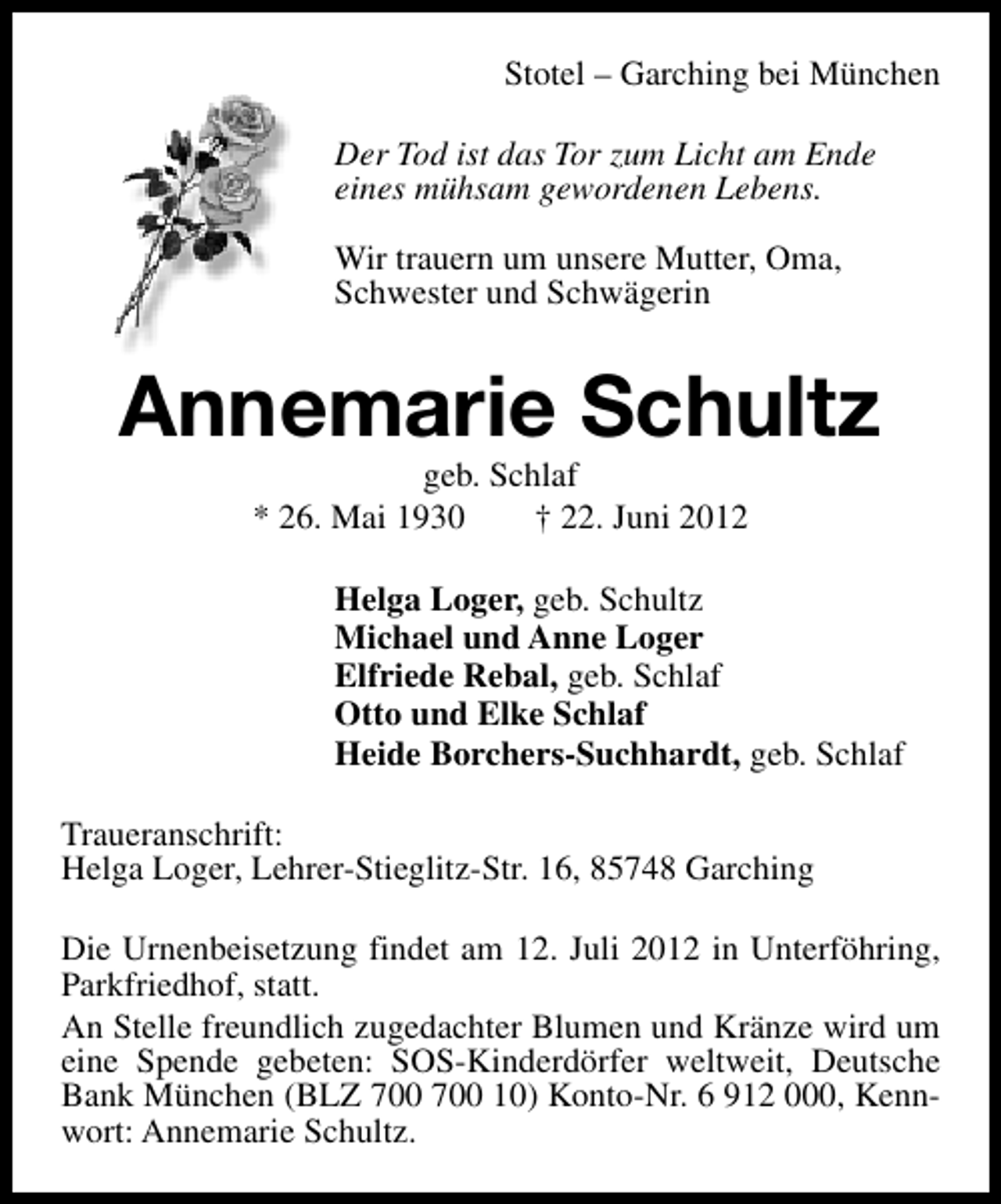 <p>Stotel – Garching bei München<br />Der Tod ist das Tor zum Licht am Ende<br />eines mühsam gewordenen Lebens.<br />Wir trauern um unsere Mutter, Oma,<br />Schwester und Schwägerin</p><p>Annemarie Schultz<br />geb. Schlaf<br />* 26. Mai 1930<br />† 22. Juni 2012</p><p>Helga Loger, geb. Schultz<br />Michael und Anne Loger<br />Elfriede Rebal, geb. Schlaf<br />Otto und Elke Schlaf<br />Heide Borchers-Suchhardt, geb. Schlaf<br />Traueranschrift:<br />Helga Loger, Lehrer-Stieglitz-Str. 16, 85748 Garching<br />Die Urnenbeisetzung findet am 12. Juli 2012 in Unterföhring,<br />Parkfriedhof, statt.<br />An Stelle freundlich zugedachter Blumen und Kränze wird um<br />eine Spende gebeten: SOS-Kinderdörfer weltweit, Deutsche<br />Bank München (BLZ 10) Konto-Nr. 6 912 000, Kennwort: Annemarie Schultz.</p>