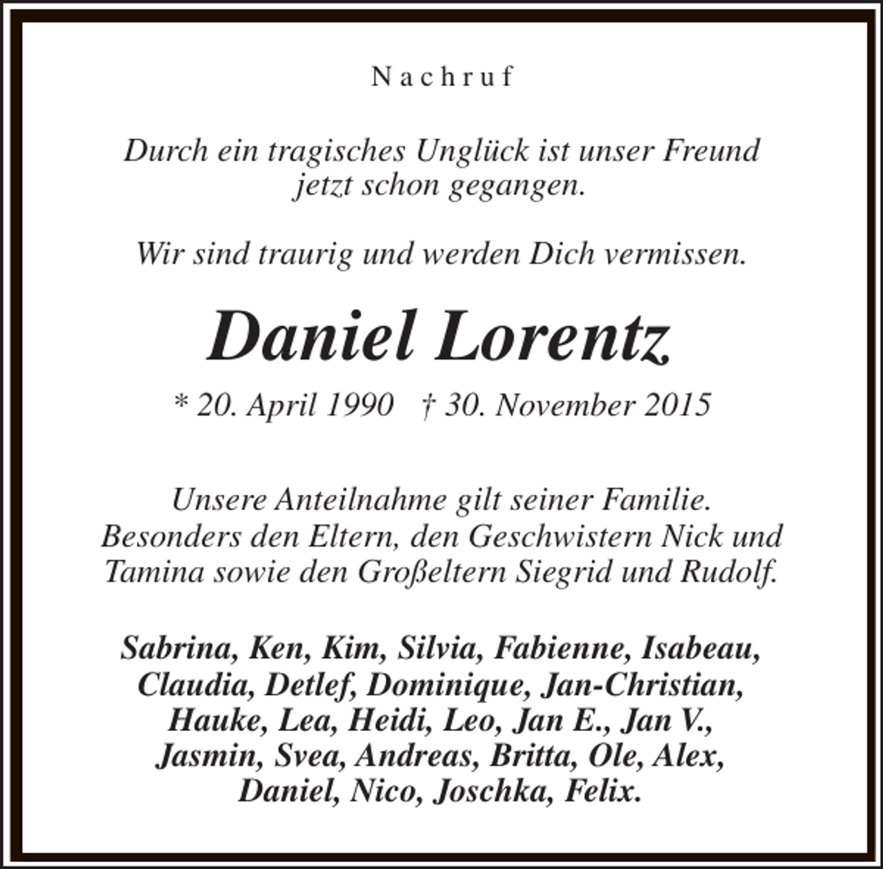 <p>Nachruf</p><p>Durch ein tragisches Unglück ist unser Freund<br />jetzt schon gegangen.<br />Wir sind traurig und werden Dich vermissen.</p><p>Daniel Lorentz</p><p>* 20. April 1990 † 30. November 2015<br />Unsere Anteilnahme gilt seiner Familie.<br />Besonders den Eltern, den Geschwistern Nick und<br />Tamina sowie den Großeltern Siegrid und Rudolf.<br />Sabrina, Ken, Kim, Silvia, Fabienne, Isabeau,<br />Claudia, Detlef, Dominique, Jan-Christian,<br />Hauke, Lea, Heidi, Leo, Jan E., Jan V.,<br />Jasmin, Svea, Andreas, Britta, Ole, Alex,<br />Daniel, Nico, Joschka, Felix.</p>