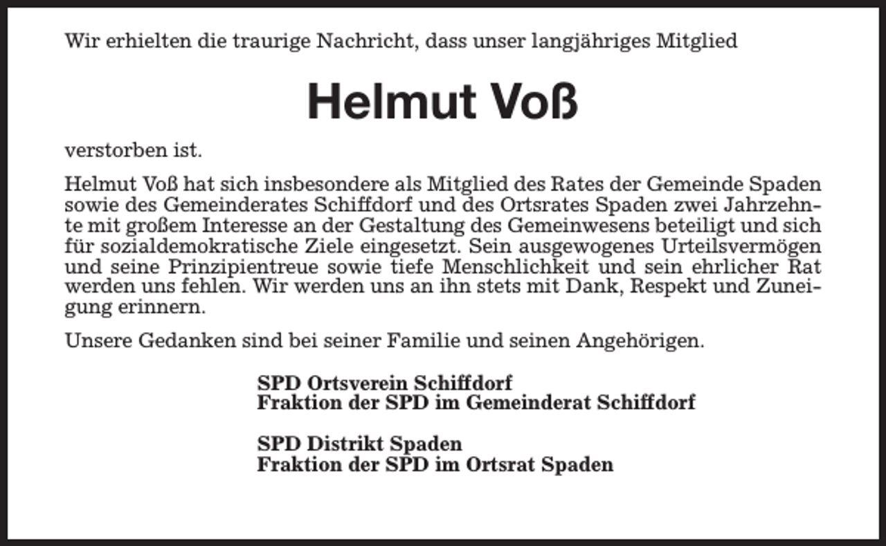 <p>Wir erhielten die traurige Nachricht, dass unser langjähriges Mitglied</p><p>Helmut Voß<br />verstorben ist.<br />Helmut Voß hat sich insbesondere als Mitglied des Rates der Gemeinde Spaden<br />sowie des Gemeinderates Schiffdorf und des Ortsrates Spaden zwei Jahrzehnte mit großem Interesse an der Gestaltung des Gemeinwesens beteiligt und sich<br />für sozialdemokratische Ziele eingesetzt. Sein ausgewogenes Urteilsvermögen<br />und seine Prinzipientreue sowie tiefe Menschlichkeit und sein ehrlicher Rat<br />werden uns fehlen. Wir werden uns an ihn stets mit Dank, Respekt und Zuneigung erinnern.<br />Unsere Gedanken sind bei seiner Familie und seinen Angehörigen.<br />SPD Ortsverein Schiffdorf<br />Fraktion der SPD im Gemeinderat Schiffdorf<br />SPD Distrikt Spaden<br />Fraktion der SPD im Ortsrat Spaden</p>