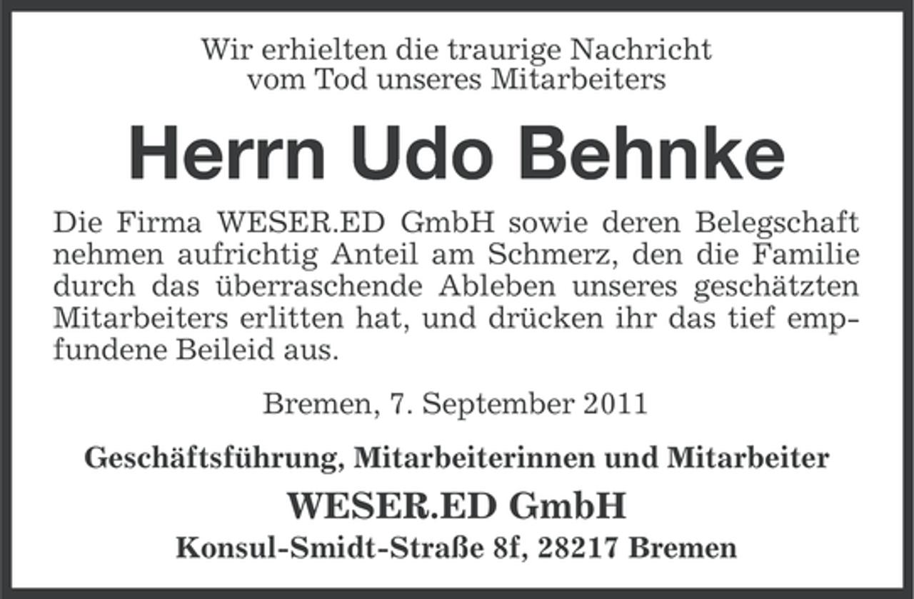 <p>Wir erhielten die traurige Nachricht<br />vom Tod unseres Mitarbeiters</p><p>Herrn Udo Behnke<br />Die Firma WESER.ED GmbH sowie deren Belegschaft<br />nehmen aufrichtig Anteil am Schmerz, den die Familie<br />durch das überraschende Ableben unseres geschätzten<br />Mitarbeiters erlitten hat, und drücken ihr das tief empfundene Beileid aus.<br />Bremen, 7. September 2011<br />Geschäftsführung, Mitarbeiterinnen und Mitarbeiter</p><p>WESER.ED GmbH<br />Konsul-Smidt-Straße 8f, 28217 Bremen</p>