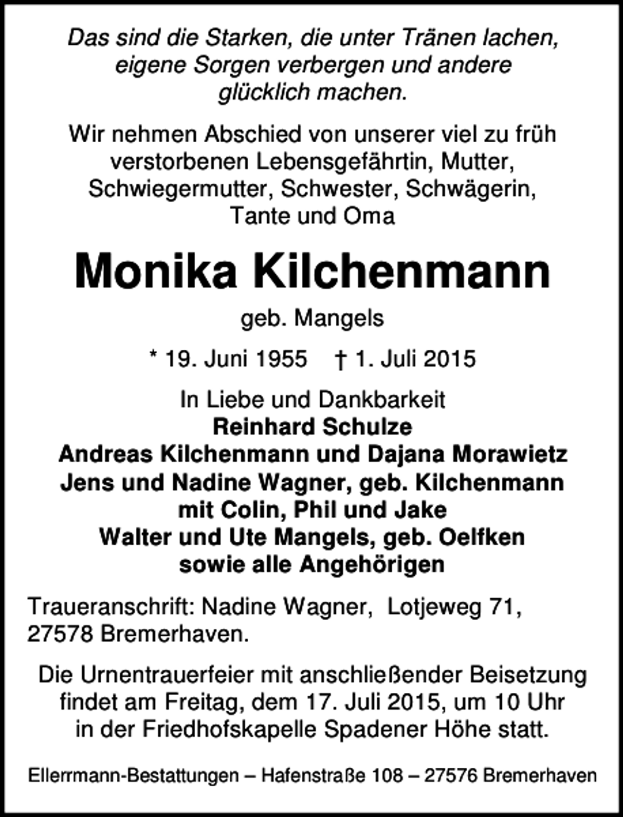 <p>Das sind die Starken, die unter Tränen lachen,<br />eigene Sorgen verbergen und andere<br />glücklich machen.<br />Wir nehmen Abschied von unserer viel zu früh<br />verstorbenen Lebensgefährtin, Mutter,<br />Schwiegermutter, Schwester, Schwägerin,<br />Tante und Oma</p><p>Monika Kilchenmann<br />geb. Mangels</p><p>* 19. Juni 1955</p><p>† 1. Juli 2015</p><p>In Liebe und Dankbarkeit<br />Reinhard Schulze<br />Andreas Kilchenmann und Dajana Morawietz<br />Jens und Nadine Wagner, geb. Kilchenmann<br />mit Colin, Phil und Jake<br />Walter und Ute Mangels, geb. Oelfken<br />sowie alle Angehörigen<br />Traueranschrift: Nadine Wagner, Lotjeweg 71,<br />27578 Bremerhaven.<br />Die Urnentrauerfeier mit anschließender Beisetzung<br />findet am Freitag, dem 17. Juli 2015, um 10 Uhr<br />in der Friedhofskapelle Spadener Höhe statt.<br />Ellerrmann-Bestattungen – Hafenstraße 108 – 27576 Bremerhaven</p>