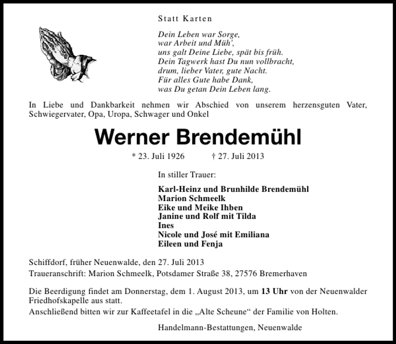 <p>Statt Karten<br />Dein Leben war Sorge,<br />war Arbeit und Müh',<br />uns galt Deine Liebe, spät bis früh.<br />Dein Tagwerk hast Du nun vollbracht,<br />drum, lieber Vater, gute Nacht.<br />Für alles Gute habe Dank,<br />was Du getan Dein Leben lang.<br />In Liebe und Dankbarkeit nehmen wir Abschied von unserem herzensguten Vater,<br />Schwiegervater, Opa, Uropa, Schwager und Onkel</p><p>Werner Brendemühl<br />* 23. Juli 1926</p><p>† 27. Juli 2013</p><p>In stiller Trauer:<br />Karl-Heinz und Brunhilde Brendemühl<br />Marion Schmeelk<br />Eike und Meike Ihben<br />Janine und Rolf mit Tilda<br />Ines<br />Nicole und José mit Emiliana<br />Eileen und Fenja<br />Schiffdorf, früher Neuenwalde, den 27. Juli 2013<br />Traueranschrift: Marion Schmeelk, Potsdamer Straße 38, 27576 Bremerhaven<br />Die Beerdigung findet am Donnerstag, dem 1. August 2013, um 13 Uhr von der Neuenwalder<br />Friedhofskapelle aus statt.<br />Anschließend bitten wir zur Kaffeetafel in die „Alte Scheune“ der Familie von Holten.<br />Handelmann-Bestattungen, Neuenwalde</p>