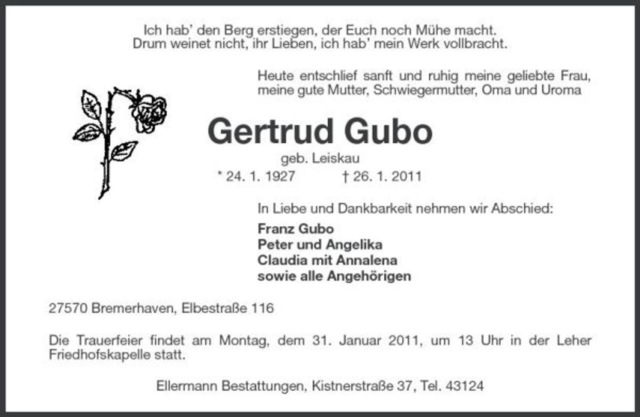 <p>Ich hab’ den Berg erstiegen, der Euch noch Mühe macht. Drum weinet nicht, ihr Lieben, ich hab’ mein Werk vollbracht. Heute entschlief sanft und ruhig meine geliebte Frau, meine gute Mutter, Schwiegermutter, Oma und Uroma</p><p>Gertrud Gubo<br />geb. Leiskau * 24. 1. 1927 † 26. 1. 2011 In Liebe und Dankbarkeit nehmen wir Abschied: Franz Gubo Peter und Angelika Claudia mit Annalena sowie alle Angehörigen 27570 Bremerhaven, Elbestraße 116 Die Trauerfeier findet am Montag, dem 31. Januar 2011, um 13 Uhr in der Leher Friedhofskapelle statt. Ellermann Bestattungen, Kistnerstraße 37, Tel. 43124</p>