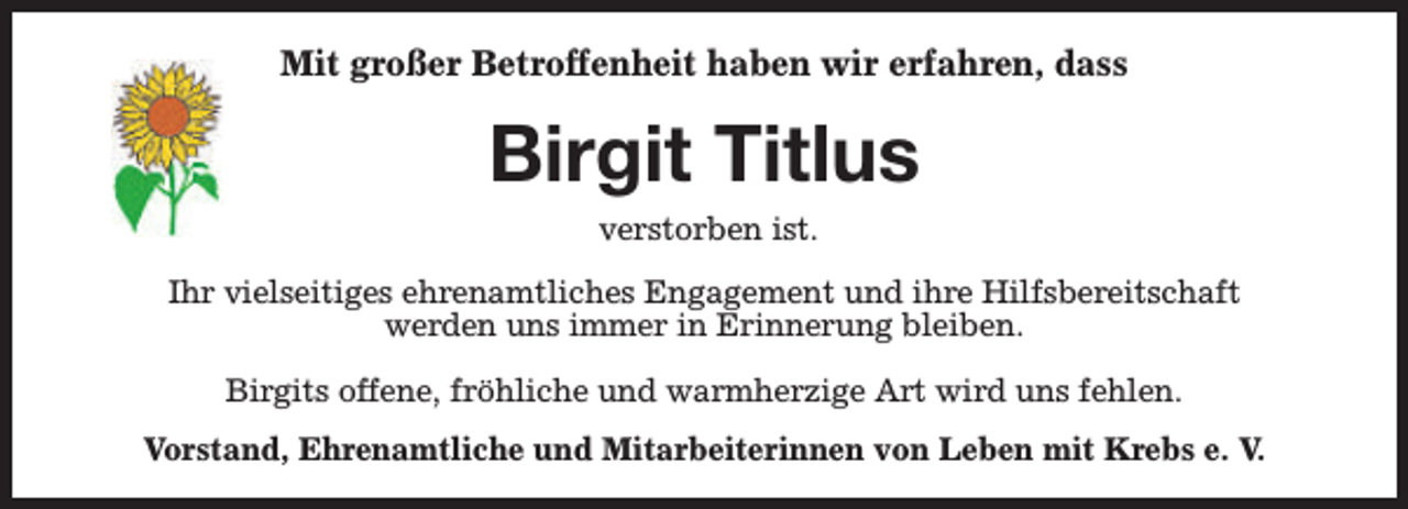 <p>Mit großer Betroffenheit haben wir erfahren, dass</p><p>Birgit Titlus<br />verstorben ist.</p><p>Ihr vielseitiges ehrenamtliches Engagement und ihre Hilfsbereitschaft<br />werden uns immer in Erinnerung bleiben.<br />Birgits offene, fröhliche und warmherzige Art wird uns fehlen.<br />Vorstand, Ehrenamtliche und Mitarbeiterinnen von Leben mit Krebs e. V.</p>
