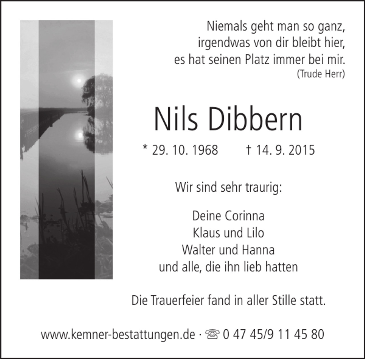 <p>Niemals geht man so ganz,<br />irgendwas von dir bleibt hier,<br />es hat seinen Platz immer bei mir.<br />(Trude Herr)</p><p>Nils Dibbern</p><p>* 29. 10. 1968</p><p>† 14. 9. 2015</p><p>Wir sind sehr traurig:<br />Deine Corinna<br />Klaus und Lilo<br />Walter und Hanna<br />und alle, die ihn lieb hatten<br />Die Trauerfeier fand in aller Stille statt.<br />www.kemner-bestattungen.de ·  0 47 45/9 11 45 80</p>