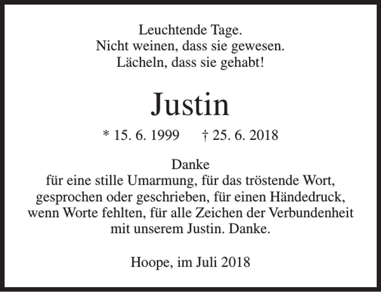 <p>Leuchtende Tage.<br />Nicht weinen, dass sie gewesen.<br />Lächeln, dass sie gehabt!</p><p>Justin</p><p>* 15. 6. 1999</p><p>† 25. 6. 2018</p><p>Danke<br />für eine stille Umarmung, für das tröstende Wort,<br />gesprochen oder geschrieben, für einen Händedruck,<br />wenn Worte fehlten, für alle Zeichen der Verbundenheit<br />mit unserem Justin. Danke.<br />Hoope, im Juli 2018</p>
