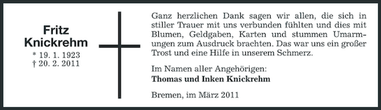 <p>Fritz Knickrehm<br />* 19. 1. 1923 † 20. 2. 2011</p><p>Ganz herzlichen Dank sagen wir allen, die sich in stiller Trauer mit uns verbunden fühlten und dies mit Blumen, Geldgaben, Karten und stummen Umarmungen zum Ausdruck brachten. Das war uns ein großer Trost und eine Hilfe in unserem Schmerz. Im Namen aller Angehörigen: Thomas und Inken Knickrehm Bremen, im März 2011</p>
