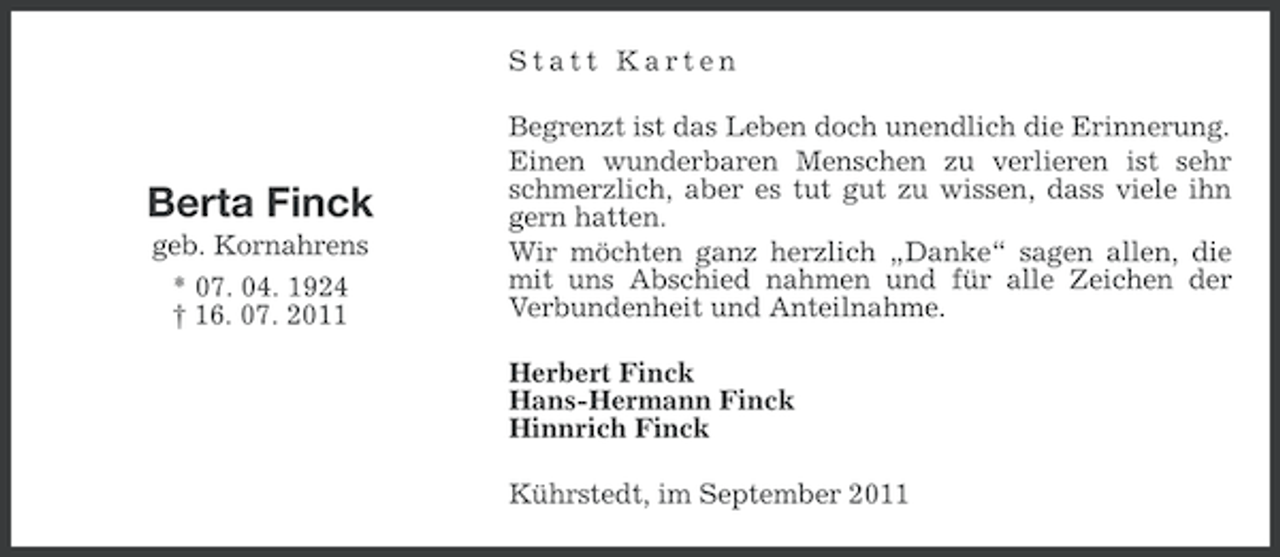 <p>Statt Karten</p><p>Berta Finck<br />geb. Kornahrens<br />* 07. 04. 1924<br />† 16. 07. 2011</p><p>Begrenzt ist das Leben doch unendlich die Erinnerung.<br />Einen wunderbaren Menschen zu verlieren ist sehr<br />schmerzlich, aber es tut gut zu wissen, dass viele ihn<br />gern hatten.<br />Wir möchten ganz herzlich „Danke“ sagen allen, die<br />mit uns Abschied nahmen und für alle Zeichen der<br />Verbundenheit und Anteilnahme.<br />Herbert Finck<br />Hans-Hermann Finck<br />Hinnrich Finck<br />Kührstedt, im September 2011</p>